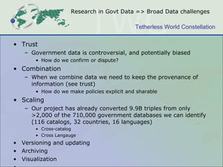 Research in Govt Data => Broad Data challenges Trust Government data is controversial, and potentially biased How do we confirm or dispute? Combination When we combine data we need to keep the provenance of information (see trust) How do we make policies explicit and sharable Scaling Our project has already converted 9.9B triples from only >2,000 of the 710,000 government databases we can identify (116 catalogs, 32 countries, 16 languages) Cross-catalog Cross Langauge Versioning and updating  Archiving Visualization … 