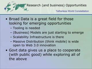 Research (and business) Opportunities Broad Data is a great field for those looking for emerging opportunities Tooling is needed (Business) Models are just starting to emerge Scalability Infrastructure is there Massive Distribution (think mobile) is wide open to Web 3.0 innovation Govt data gives us a place to cooperate (with public good) while exploring all of the above 