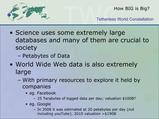 How BIG is Big? Science uses some extremely large databases and many of them are crucial to society Petabytes of Data World Wide Web data is also extremely large With primary resources to explore it held by companies eg. Facebook  25 Terabytes of logged data per day; valuation $100B?  eg. Google In 2008 it was estimated at 20 petabytes per day (not including youTube); 2010 valuation >$190B  