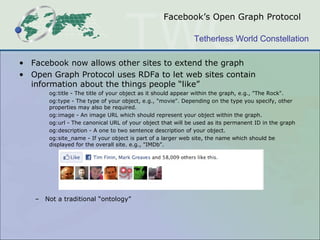 Facebook’s Open Graph Protocol

                                                             Tetherless World Constellation

• Facebook now allows other sites to extend the graph
• Open Graph Protocol uses RDFa to let web sites contain
  information about the things people “like”
       og:title - The title of your object as it should appear within the graph, e.g., "The Rock".
       og:type - The type of your object, e.g., "movie". Depending on the type you specify, other
       properties may also be required.
       og:image - An image URL which should represent your object within the graph.
       og:url - The canonical URL of your object that will be used as its permanent ID in the graph
       og:description - A one to two sentence description of your object.
       og:site_name - If your object is part of a larger web site, the name which should be
       displayed for the overall site. e.g., "IMDb".




   – Not a traditional “ontology”
 