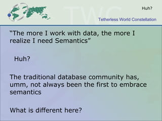 Huh?

                          Tetherless World Constellation


“The more I work with data, the more I
realize I need Semantics”

 Huh?

The traditional database community has,
umm, not always been the first to embrace
semantics

What is different here?
 