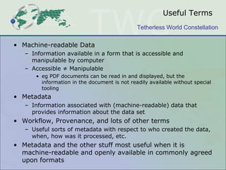 Useful Terms
                                              Tetherless World Constellation

• Machine-readable Data
   – Information available in a form that is accessible and
     manipulable by computer
   – Accessible ≠ Manipulable
      • eg PDF documents can be read in and displayed, but the
        information in the document is not readily available without special
        tooling
• Metadata
   – Information associated with (machine-readable) data that
     provides information about the data set
• Workflow, Provenance, and lots of other terms
   – Useful sorts of metadata with respect to who created the data,
     when, how was it processed, etc.
• Metadata and the other stuff most useful when it is
  machine-readable and openly available in commonly agreed
  upon formats
 