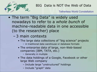 BIG Data is NOT the Web of Data
                                       Tetherless World Constellation

• The term “Big Data” is widely used
  nowadays to refer to a whole bunch of
  machine-readable data in one accessible
  (to the researcher) place
   – 3 main contexts
    • The large data collections of “big science” projects
       – in traditional data warehouse or database formats
    • The enterprise data of large, non-Web-based
      companies (IBM, TATA, etc.)
       – Generally in multiple
    • The data holdings of a Google, Facebook or other
      large Web company
       – Include large “unstructured” holdings
       – Include “graph” data
 