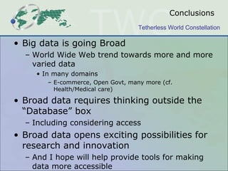Conclusions
                                    Tetherless World Constellation

• Big data is going Broad
  – World Wide Web trend towards more and more
    varied data
     • In many domains
        – E-commerce, Open Govt, many more (cf.
          Health/Medical care)

• Broad data requires thinking outside the
  “Database” box
  – Including considering access
• Broad data opens exciting possibilities for
  research and innovation
  – And I hope will help provide tools for making
    data more accessible
 