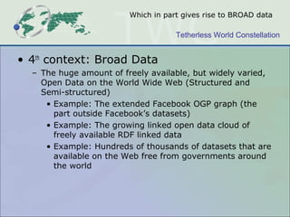 Which in part gives rise to BROAD data

                                     Tetherless World Constellation


• 4th context: Broad Data
  – The huge amount of freely available, but widely varied,
    Open Data on the World Wide Web (Structured and
    Semi-structured)
     • Example: The extended Facebook OGP graph (the
       part outside Facebook’s datasets)
     • Example: The growing linked open data cloud of
       freely available RDF linked data
     • Example: Hundreds of thousands of datasets that are
       available on the Web free from governments around
       the world
 