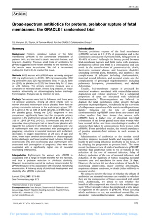 For personal use only. Reproduce with permission from The Lancet Publishing Group.
ARTICLES
THE LANCET • Vol 357 • March 31, 2001 979
Summary
Background Preterm, prelabour rupture of the fetal
membranes (pPROM) is the commonest antecedent of
preterm birth, and can lead to death, neonatal disease, and
long-term disability. Previous small trials of antibiotics for
pPROM suggested some health benefits for the neonate, but
the results were inconclusive. We did a randomised
multicentre trial to try to resolve this issue.
Methods 4826 women with pPROM were randomly assigned
250 mg erythromycin (n=1197), 325 mg co-amoxiclav (250
mg amoxicillin plus 125 mg clavulanic acid; n=1212), both
(n=1192), or placebo (n=1225) four times daily for 10 days
or until delivery. The primary outcome measure was a
composite of neonatal death, chronic lung disease, or major
cerebral abnormality on ultrasonography before discharge
from hospital. Analysis was by intention to treat.
Findings Two women were lost to follow-up, and there were
15 protocol violations. Among all 2415 infants born to
women allocated erythromycin only or placebo, fewer had the
primary composite outcome in the erythromycin group (151
of 1190 [12·7%] vs 186 of 1225 [15·2%], p=0·08) than in
the placebo group. Among the 2260 singletons in this
comparison, significantly fewer had the composite primary
outcome in the erythromycin group (125 of 1111 [11·2%] vs
166 of 1149 [14·4%], p=0·02). Co-amoxiclav only and co-
amoxiclav plus erythromycin had no benefit over placebo with
regard to this outcome in all infants or in singletons only. Use
of erythromycin was also associated with prolongation of
pregnancy, reductions in neonatal treatment with surfactant,
decreases in oxygen dependence at 28 days of age and
older, fewer major cerebral abnormalities on ultrasonography
before discharge, and fewer positive blood cultures. Although
co-amoxiclav only and co-amoxiclav plus erythromycin were
associated with prolongation of pregnancy, they were also
associated with a significantly higher rate of neonatal
necrotising enterocolitis.
Interpretation Erythromycin for women with pPROM is
associated with a range of health benefits for the neonate,
and thus a probable reduction in childhood disability.
However, co-amoxiclav cannot be routinely recommended for
pPROM because of its association with neonatal necrotising
enterocolitis. A follow-up study of childhood development and
disability after pPROM is planned.
Lancet 2001; 357: 979–88
See Commentary page 973
*Members listed at end of paper
Correspondence to: Sara Kenyon, Department of Obstetrics and
Gynaecology, Robert Kilpatrick Building, Leicester Royal Infirmary,
PO Box 65, Leicester LE2 7LX, UK
(e-mail: oracle@le.ac.uk)
Introduction
Preterm, prelabour rupture of the fetal membranes
(pPROM) occurs in 2·0–3·5% of pregnancies and is the
commonest antecedent of preterm birth, being present in
30–40% of cases.1
Although the latency period between
fetal-membrane rupture and birth varies with gestation,
spontaneous labour and birth is a consequence and can
result in the complications of prematurity—ie, death;
short-term neonatal disease and long-term disability
(including cerebral palsy, blindness, and deafness); the
complications of infection including chorioamnioitis,
maternal wound infection, and neonatal sepsis; and the
complications of prolonged oligohydramnios including
pulmonary hypoplasia, pneumothorax, and skeletal
deformities.1
Usually, fetal-membrane rupture is preceded by
structural weakness associated with extracellular-matrix
degradation and cellular apoptosis,2,3
but a substantial
proportion of cases are associated with subclinical
chorioamnionitis.4
Micro-organisms are believed to
degrade the fetal membranes either directly through
proteases or phospholipases, or indirectly by the activation
of collagenases—members of the matrix metalloproteinase
family.5
Evidence for the role of subclinical
chorioamnionitis in pPROM comes from case-control and
cohort studies that have shown that women with
pPROM have a higher rate of abnormal microbial
colonisation of the lower genital tracts than women who
have normal births, and from microbiological studies of
amniotic fluid taken by amniocentesis from women with
pPROM. From published studies, the overall prevalence
of positive amniotic-fluid cultures in such women is
32–35%.4
Administration of antibiotics to the mother could
therefore improve neonatal health and long-term child
health by preventing infectious morbidity in the fetus, or
by delaying the progression to preterm birth. The most
recent Cochrane review of trials of antibiotics in pPROM6
reported that antibiotics seem to be of benefit in the
reduction of the rate of maternal infection, delay of
delivery, reduction of the rate of neonatal infection, and
reduction of the numbers of babies requiring neonatal
intensive care and ventilation for more than 28 days.
However, the review did not show evidence of benefit for
necrotising enterocolitis, major cerebral abnormality,
respiratory distress syndrome, or death (either stillbirth or
neonatal death).
We aimed to resolve the issue of whether the effects of
antibiotics on neonatal outcomes are variable or whether
they are the consequence of biases associated with small
trials. Additionally, we aimed to test whether the
beneficial effects reported are related to the antibiotic type
used.7
Observational evidence has implicated a wide range
of organisms in the genesis of pPROM. When deciding
which antibiotics to test, we considered amoxicillin, co-
amoxiclav (amoxicillin/clavulanic acid), clindamycin,
Broad-spectrum antibiotics for preterm, prelabour rupture of fetal
membranes: the ORACLE I randomised trial
S L Kenyon, D J Taylor, W Tarnow-Mordi, for the ORACLE Collaborative Group*
Articles
 