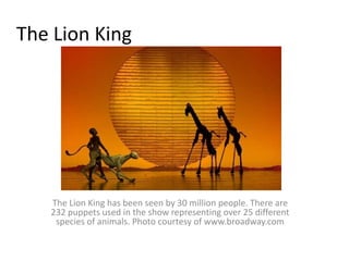 The Lion KingThe Lion King has been seen by 30 million people. There are 232 puppets used in the show representing over 25 different species of animals. Photo courtesy of www.broadway.com