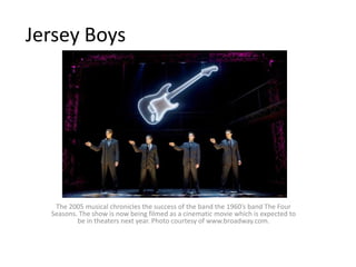 Jersey BoysThe 2005 musical chronicles the success of the band the 1960’s band The Four Seasons. The show is now being filmed as a cinematic movie which is expected to be in theaters next year. Photo courtesy of www.broadway.com. 