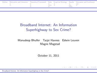 Outline   Motivation and Literature   Theoretical Framework   Data   Empirical Strategy   Results   Discussion and Conclusion




                        Broadband Internet: An Information
                           Superhighway to Sex Crime?

                     Manudeep Bhuller Tarjei Havnes Edwin Leuven
                                     Magne Mogstad


                                                October 11, 2011




Broadband Internet: An Information Superhighway to Sex Crime?
 