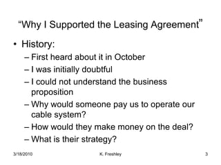 “Why I Supported the Leasing Agreement”History:First heard about it in OctoberI was initially doubtfulI could not understand the business propositionWhy would someone pay us to operate our cable system?How would they make money on the deal?What is their strategy?3/18/20103K. Freshley