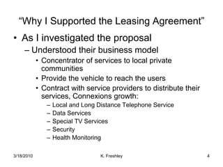 As I investigated the proposalUnderstood their business modelConcentrator of services to local private communitiesProvide the vehicle to reach the usersContract with service providers to distribute their services, Connexions growth:Local and Long Distance Telephone ServiceData ServicesSpecial TV ServicesSecurityHealth Monitoring “Why I Supported the Leasing Agreement”3/18/20104K. Freshley