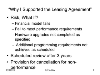 Risk, What If?Financial model failsFail to meet performance requirementsHardware upgrades not completed as specified Additional programming requirements not achieved as scheduledScheduled review after 3 yearsProvision for cancellation for non-performance“Why I Supported the Leasing Agreement”3/18/20105K. Freshley