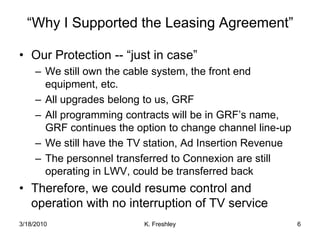 “Why I Supported the Leasing Agreement”Our Protection -- “just in case”We still own the cable system, the front end equipment, etc.All upgrades belong to us, GRFAll programming contracts will be in GRF’s name, GRF continues the option to change channel line-upWe still have the TV station, Ad Insertion RevenueThe personnel transferred to Connexion are still operating in LWV, could be transferred backTherefore, we could resume control and operation with no interruption of TV service3/18/20106K. Freshley