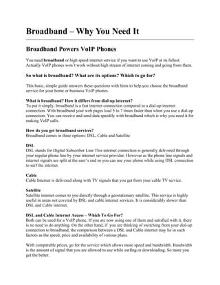 Broadband – Why You Need It

Broadband Powers VoIP Phones
You need broadband or high speed internet service if you want to use VoIP at its fullest.
Actually VoIP phones won’t work without high stream of internet coming and going from them.

So what is broadband? What are its options? Which to go for?

This basic, simple guide answers these questions with hints to help you choose the broadband
service for your home or business VoIP phones.

What is broadband? How it differs from dial-up internet?
To put it simply, broadband is a fast internet connection compared to a dial-up internet
connection. With broadband your web pages load 5 to 7 times faster than when you use a dial-up
connection. You can receive and send data speedily with broadband which is why you need it for
making VoIP calls.

How do you get broadband services?
Broadband comes in three options: DSL, Cable and Satellite

DSL
DSL stands for Digital Subscriber Line This internet connection is generally delivered through
your regular phone line by your internet service provider. However as the phone line signals and
internet signals are split at the user’s end so you can use your phone while using DSL connection
to surf the internet.

Cable
Cable Internet is delivered along with TV signals that you get from your cable TV service.

Satellite
Satellite internet comes to you directly through a geostationary satellite. This service is highly
useful in areas not covered by DSL and cable internet services. It is considerably slower than
DSL and Cable internet.

DSL and Cable Internet Access – Which To Go For?
Both can be used for a VoIP phone. If you are now using one of them and satisfied with it, there
is no need to do anything. On the other hand, if you are thinking of switching from your dial-up
connection to broadband, the comparison between a DSL and Cable internet may lie in such
factors as the speed, price and availability of various plans.

With comparable prices, go for the service which allows more speed and bandwidth. Bandwidth
is the amount of signal that you are allowed to use while surfing or downloading. So more you
 