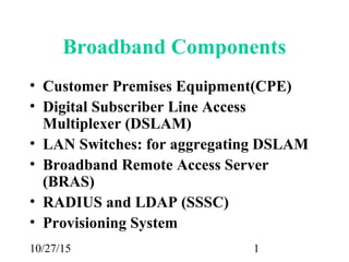 10/27/15 1
Broadband Components
• Customer Premises Equipment(CPE)
• Digital Subscriber Line Access
Multiplexer (DSLAM)
• LAN Switches: for aggregating DSLAM
• Broadband Remote Access Server
(BRAS)
• RADIUS and LDAP (SSSC)
• Provisioning System
 