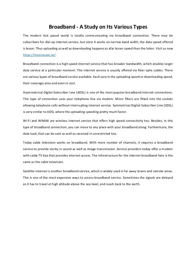 Broadband - A Study on Its Various Types
The modern fast paced world is totally communicating via broadband connection. There may be
subscribers for dial-up internet service, but since it works on narrow band width, the data speed offered
is lesser. Thus uploading as well as downloading happens as afar lesser speed than the latter. Visit us now
https://moonwave.se/.
Broadband connection is a high speed internet service that has broader bandwidth, which enables larger
data service at a particular moment. This internet service is usually offered via fiber optic cables. There
are various types of broadband service available. Each vary in the uploading speed or downloading speed,
their coverage area and even in cost.
Asymmetrical Digital Subscriber Line (ADSL) is one of the most popular broadband internet connections.
This type of connection uses your telephone line via modem. Micro filters are fitted into the sockets
allowing telephone calls without interrupting internet service. Symmetrical Digital Subscriber Line (SDSL)
is very similar to ADSL where the uploading speeding pretty much faster.
Wi-Fi and WiMAX are wireless internet service that offers high speed connectivity too. Besides, in this
type of broadband connection, you can move to any place with your broadband along. Furthermore, the
data load, that can be sent as well as received in unrestricted too.
Today cable television works on broadband. With more number of channels, it requires a broadband
service to provide clarity in sound as well as image transmission. Service providers today offer a modem
with cable TV box that provides internet access. The infrastructure for the internet broadband here is the
same as the cable television.
Satellite internet is another broadband service, which is widely used in far away towns and remote areas.
This is one of the most expensive ways to access broadband service. Sometimes the signals are delayed
as it has to travel at high altitude above the sea level, and reach back to the earth.
 