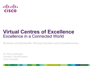 Virtual Centres of Excellence
Excellence in a Connected World
Business and Bandwidth, Driving Innovation and Competitiveness



Dr. Rick Huijbregts
Industry Transformation
Cisco Canada


© 2011 Cisco and/or its affiliates. All rights reserved.         Cisco Confidential   1
 