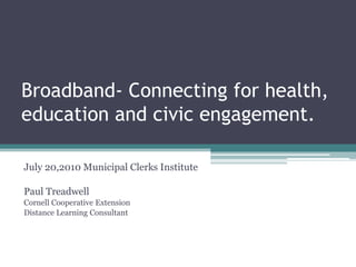 Broadband- Connecting for health, education and civic engagement. July 20,2010 Municipal Clerks Institute Paul Treadwell Cornell Cooperative Extension Distance Learning Consultant 