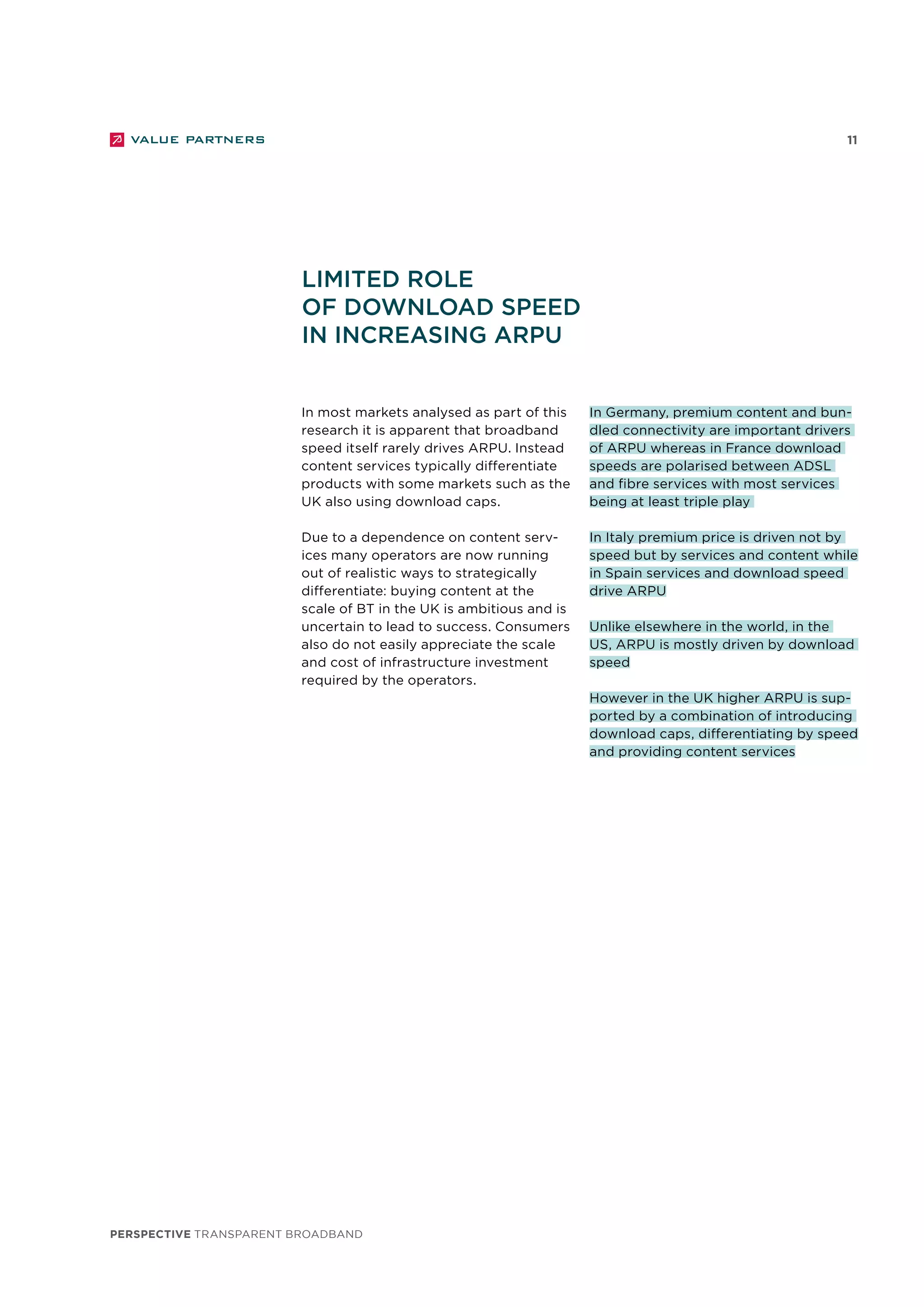 perspective TRANSPARENT BROADBAND
11
In most markets analysed as part of this
research it is apparent that broadband
speed itself rarely drives ARPU. Instead
content services typically differentiate
products with some markets such as the
UK also using download caps.
Due to a dependence on content serv-
ices many operators are now running
out of realistic ways to strategically
differentiate: buying content at the
scale of BT in the UK is ambitious and is
uncertain to lead to success. Consumers
also do not easily appreciate the scale
and cost of infrastructure investment
required by the operators.
Limited role
of download speed
in increasing ARPU
In Germany, premium content and bun-
dled connectivity are important drivers
of ARPU whereas in France download
speeds are polarised between ADSL
and fibre services with most services
being at least triple play
In Italy premium price is driven not by
speed but by services and content while
in Spain services and download speed
drive ARPU
Unlike elsewhere in the world, in the
US, ARPU is mostly driven by download
speed
However in the UK higher ARPU is sup-
ported by a combination of introducing
download caps, differentiating by speed
and providing content services
 