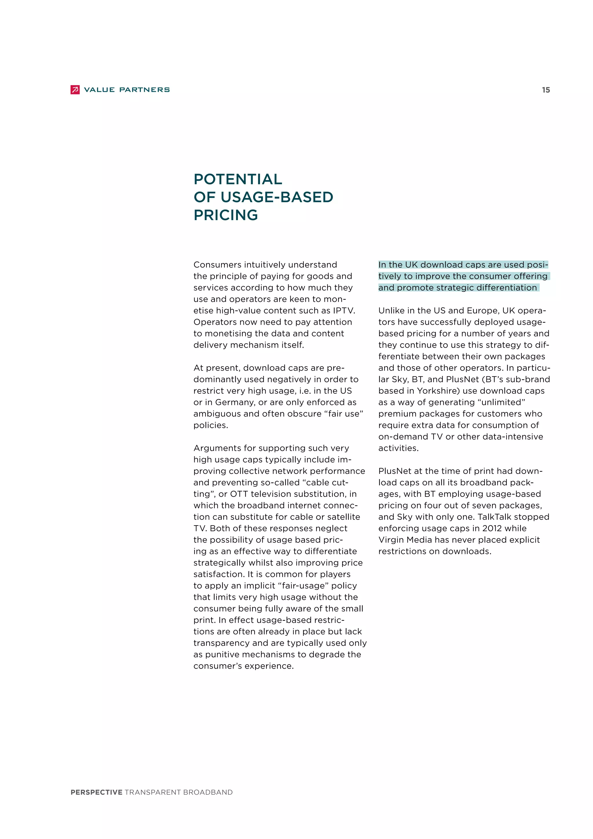 perspective TRANSPARENT BROADBAND
15
Consumers intuitively understand
the principle of paying for goods and
services according to how much they
use and operators are keen to mon-
etise high-value content such as IPTV.
Operators now need to pay attention
to monetising the data and content
delivery mechanism itself.
At present, download caps are pre-
dominantly used negatively in order to
restrict very high usage, i.e. in the US
or in Germany, or are only enforced as
ambiguous and often obscure “fair use”
policies.
Arguments for supporting such very
high usage caps typically include im-
proving collective network performance
and preventing so-called “cable cut-
ting”, or OTT television substitution, in
which the broadband internet connec-
tion can substitute for cable or satellite
TV. Both of these responses neglect
the possibility of usage based pric-
ing as an effective way to differentiate
strategically whilst also improving price
satisfaction. It is common for players
to apply an implicit “fair-usage” policy
that limits very high usage without the
consumer being fully aware of the small
print. In effect usage-based restric-
tions are often already in place but lack
transparency and are typically used only
as punitive mechanisms to degrade the
consumer’s experience.
In the UK download caps are used posi-
tively to improve the consumer offering
and promote strategic differentiation
Unlike in the US and Europe, UK opera-
tors have successfully deployed usage-
based pricing for a number of years and
they continue to use this strategy to dif-
ferentiate between their own packages
and those of other operators. In particu-
lar Sky, BT, and PlusNet (BT’s sub-brand
based in Yorkshire) use download caps
as a way of generating “unlimited”
premium packages for customers who
require extra data for consumption of
on-demand TV or other data-intensive
activities.
PlusNet at the time of print had down-
load caps on all its broadband pack-
ages, with BT employing usage-based
pricing on four out of seven packages,
and Sky with only one. TalkTalk stopped
enforcing usage caps in 2012 while
Virgin Media has never placed explicit
restrictions on downloads.
Potential
of usage-based
pricing
 