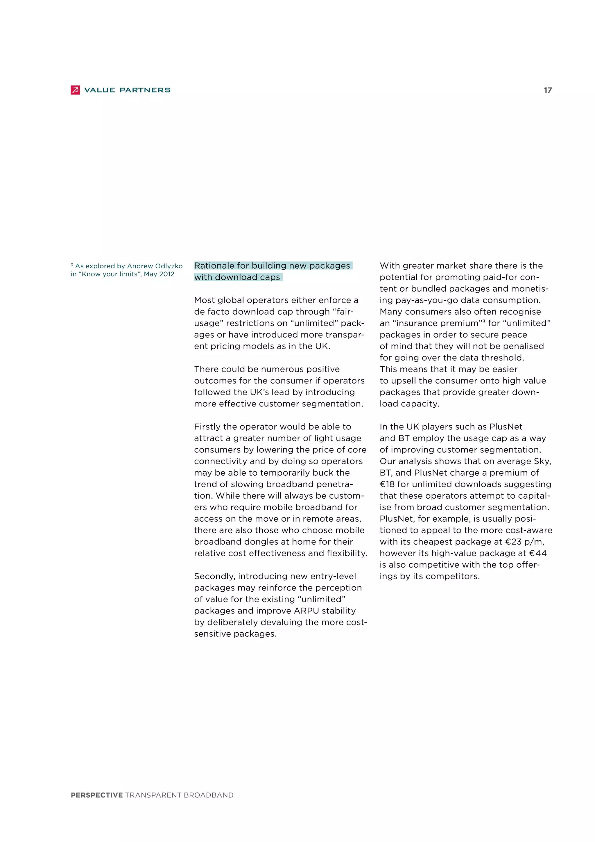 perspective TRANSPARENT BROADBAND
17
Rationale for building new packages
with download caps
Most global operators either enforce a
de facto download cap through “fair-
usage” restrictions on “unlimited” pack-
ages or have introduced more transpar-
ent pricing models as in the UK.
There could be numerous positive
outcomes for the consumer if operators
followed the UK’s lead by introducing
more effective customer segmentation.
Firstly the operator would be able to
attract a greater number of light usage
consumers by lowering the price of core
connectivity and by doing so operators
may be able to temporarily buck the
trend of slowing broadband penetra-
tion. While there will always be custom-
ers who require mobile broadband for
access on the move or in remote areas,
there are also those who choose mobile
broadband dongles at home for their
relative cost effectiveness and flexibility.
Secondly, introducing new entry-level
packages may reinforce the perception
of value for the existing “unlimited”
packages and improve ARPU stability
by deliberately devaluing the more cost-
sensitive packages.
With greater market share there is the
potential for promoting paid-for con-
tent or bundled packages and monetis-
ing pay-as-you-go data consumption.
Many consumers also often recognise
an “insurance premium”3
for “unlimited”
packages in order to secure peace
of mind that they will not be penalised
for going over the data threshold.
This means that it may be easier
to upsell the consumer onto high value
packages that provide greater down-
load capacity.
In the UK players such as PlusNet
and BT employ the usage cap as a way
of improving customer segmentation.
Our analysis shows that on average Sky,
BT, and PlusNet charge a premium of
€18 for unlimited downloads suggesting
that these operators attempt to capital-
ise from broad customer segmentation.
PlusNet, for example, is usually posi-
tioned to appeal to the more cost-aware
with its cheapest package at €23 p/m,
however its high-value package at €44
is also competitive with the top offer-
ings by its competitors.
3
As explored by Andrew Odlyzko
in “Know your limits”, May 2012
 