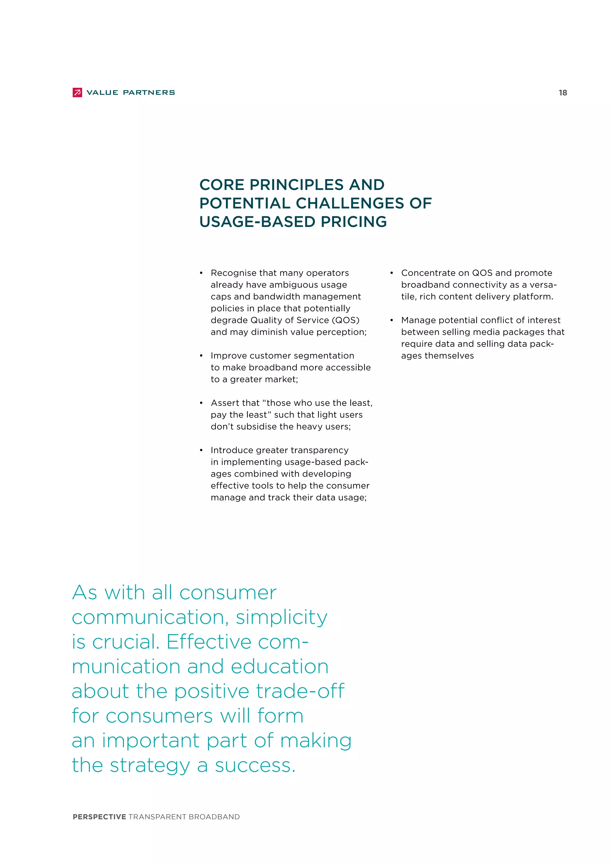 perspective TRANSPARENT BROADBAND
18
•	 Recognise that many operators
already have ambiguous usage
caps and bandwidth management
policies in place that potentially
degrade Quality of Service (QOS)
and may diminish value perception;
•	 Improve customer segmentation
to make broadband more accessible
to a greater market;
•	 Assert that “those who use the least,
pay the least” such that light users
don’t subsidise the heavy users;
•	 Introduce greater transparency
in implementing usage-based pack-
ages combined with developing
effective tools to help the consumer
manage and track their data usage;
Core principles and
potential challenges of
usage-based pricing
As with all consumer
communication, simplicity
is crucial. Effective com-
munication and education
about the positive trade-off
for consumers will form
an important part of making
the strategy a success.
•	 Concentrate on QOS and promote
broadband connectivity as a versa-
tile, rich content delivery platform.
•	 Manage potential conflict of interest
between selling media packages that
require data and selling data pack-
ages themselves
 