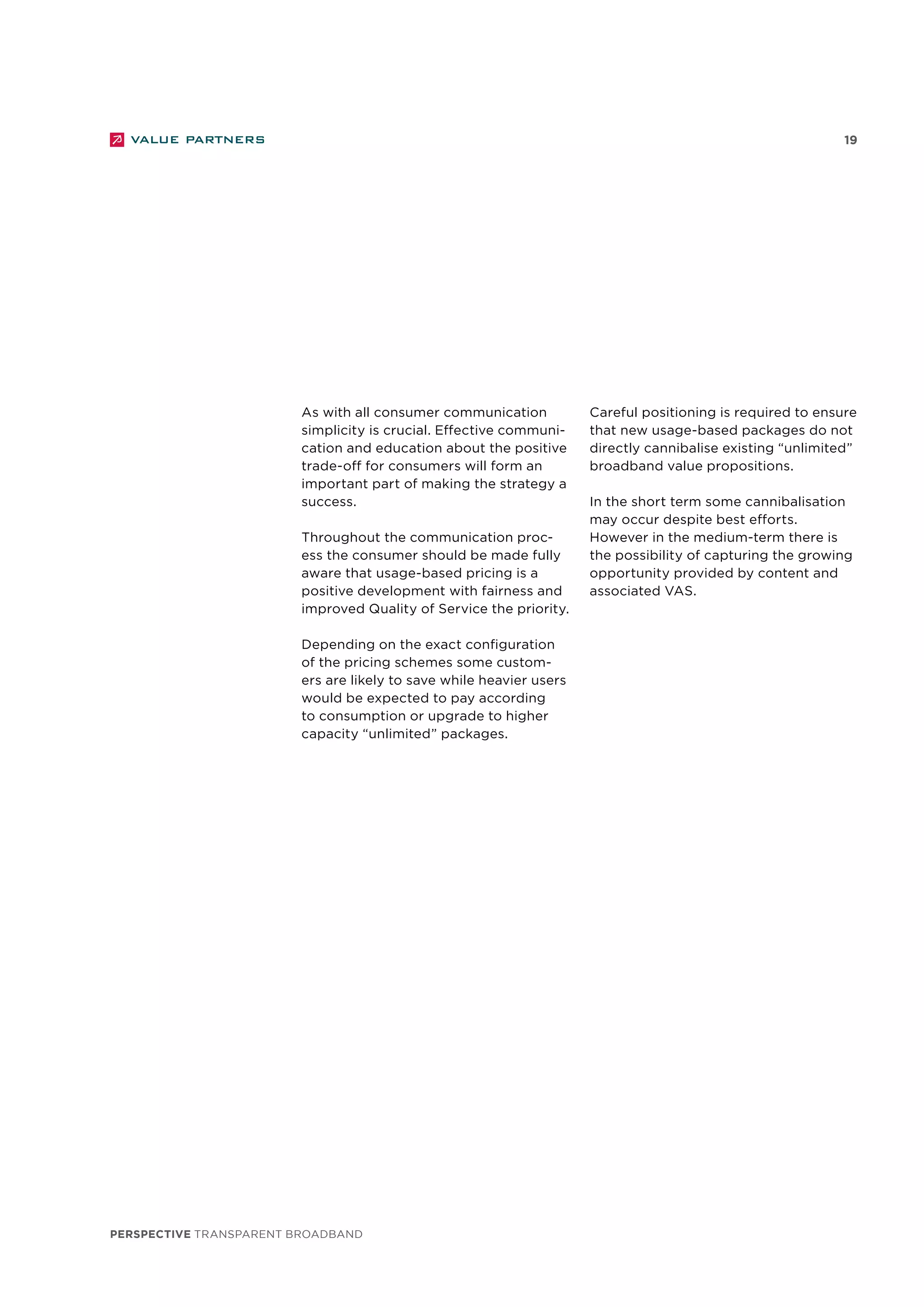 perspective TRANSPARENT BROADBAND
19
As with all consumer communication
simplicity is crucial. Effective communi-
cation and education about the positive
trade-off for consumers will form an
important part of making the strategy a
success.
Throughout the communication proc-
ess the consumer should be made fully
aware that usage-based pricing is a
positive development with fairness and
improved Quality of Service the priority.
Depending on the exact configuration
of the pricing schemes some custom-
ers are likely to save while heavier users
would be expected to pay according
to consumption or upgrade to higher
capacity “unlimited” packages.
Careful positioning is required to ensure
that new usage-based packages do not
directly cannibalise existing “unlimited”
broadband value propositions.
In the short term some cannibalisation
may occur despite best efforts.
However in the medium-term there is
the possibility of capturing the growing
opportunity provided by content and
associated VAS.
 
