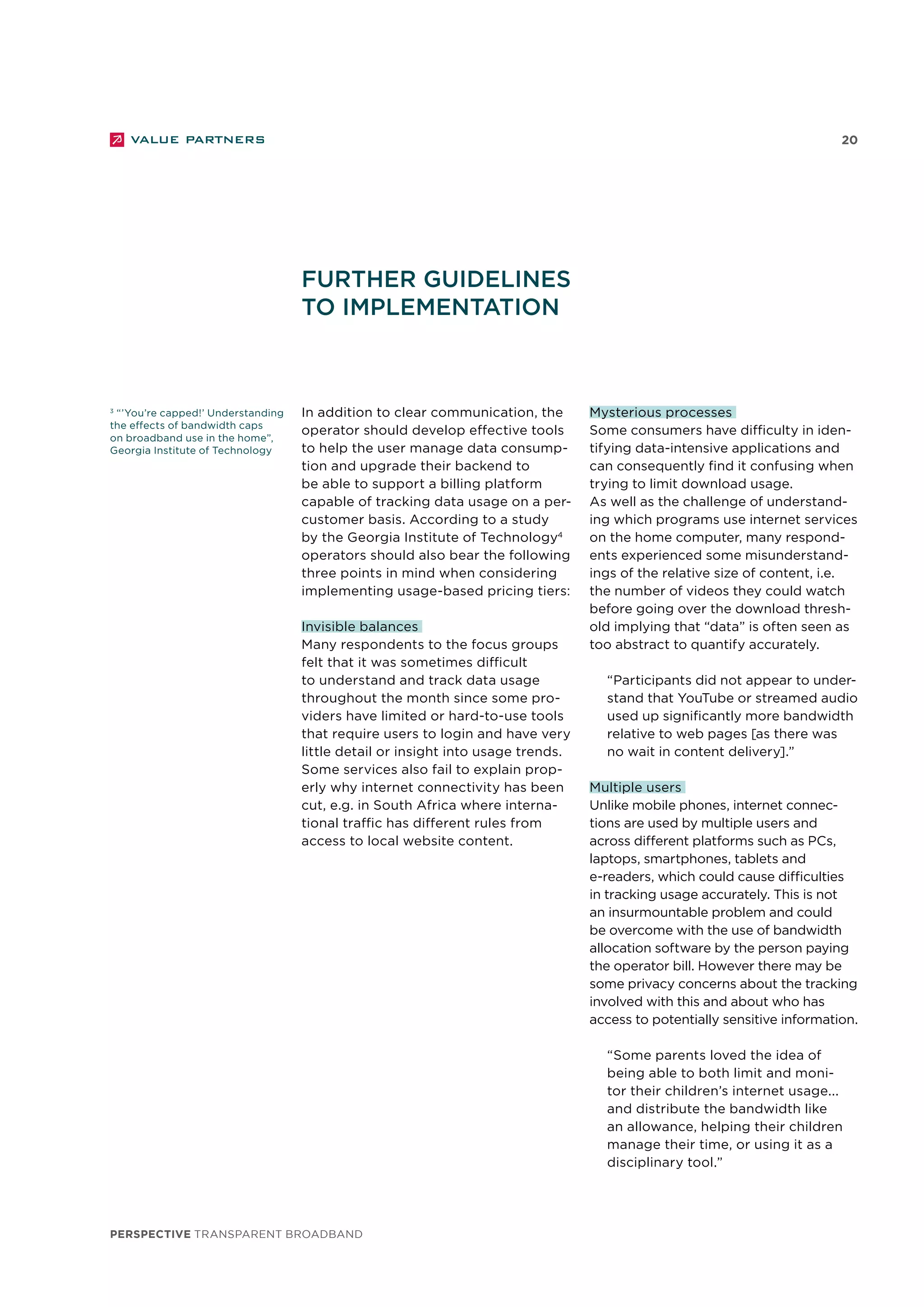 perspective TRANSPARENT BROADBAND
20
3
“’You’re capped!’ Understanding
the effects of bandwidth caps
on broadband use in the home”,
Georgia Institute of Technology
In addition to clear communication, the
operator should develop effective tools
to help the user manage data consump-
tion and upgrade their backend to
be able to support a billing platform
capable of tracking data usage on a per-
customer basis. According to a study
by the Georgia Institute of Technology4
operators should also bear the following
three points in mind when considering
implementing usage-based pricing tiers:
Invisible balances
Many respondents to the focus groups
felt that it was sometimes difficult
to understand and track data usage
throughout the month since some pro-
viders have limited or hard-to-use tools
that require users to login and have very
little detail or insight into usage trends.
Some services also fail to explain prop-
erly why internet connectivity has been
cut, e.g. in South Africa where interna-
tional traffic has different rules from
access to local website content.
Further guidelines
to implementation
Mysterious processes
Some consumers have difficulty in iden-
tifying data-intensive applications and
can consequently find it confusing when
trying to limit download usage.
As well as the challenge of understand-
ing which programs use internet services
on the home computer, many respond-
ents experienced some misunderstand-
ings of the relative size of content, i.e.
the number of videos they could watch
before going over the download thresh-
old implying that “data” is often seen as
too abstract to quantify accurately.
“Participants did not appear to under-
stand that YouTube or streamed audio
used up significantly more bandwidth
relative to web pages [as there was
no wait in content delivery].”
Multiple users
Unlike mobile phones, internet connec-
tions are used by multiple users and
across different platforms such as PCs,
laptops, smartphones, tablets and
e-readers, which could cause difficulties
in tracking usage accurately. This is not
an insurmountable problem and could
be overcome with the use of bandwidth
allocation software by the person paying
the operator bill. However there may be
some privacy concerns about the tracking
involved with this and about who has
access to potentially sensitive information.
“Some parents loved the idea of
being able to both limit and moni-
tor their children’s internet usage...
and distribute the bandwidth like
an allowance, helping their children
manage their time, or using it as a
disciplinary tool.”
 