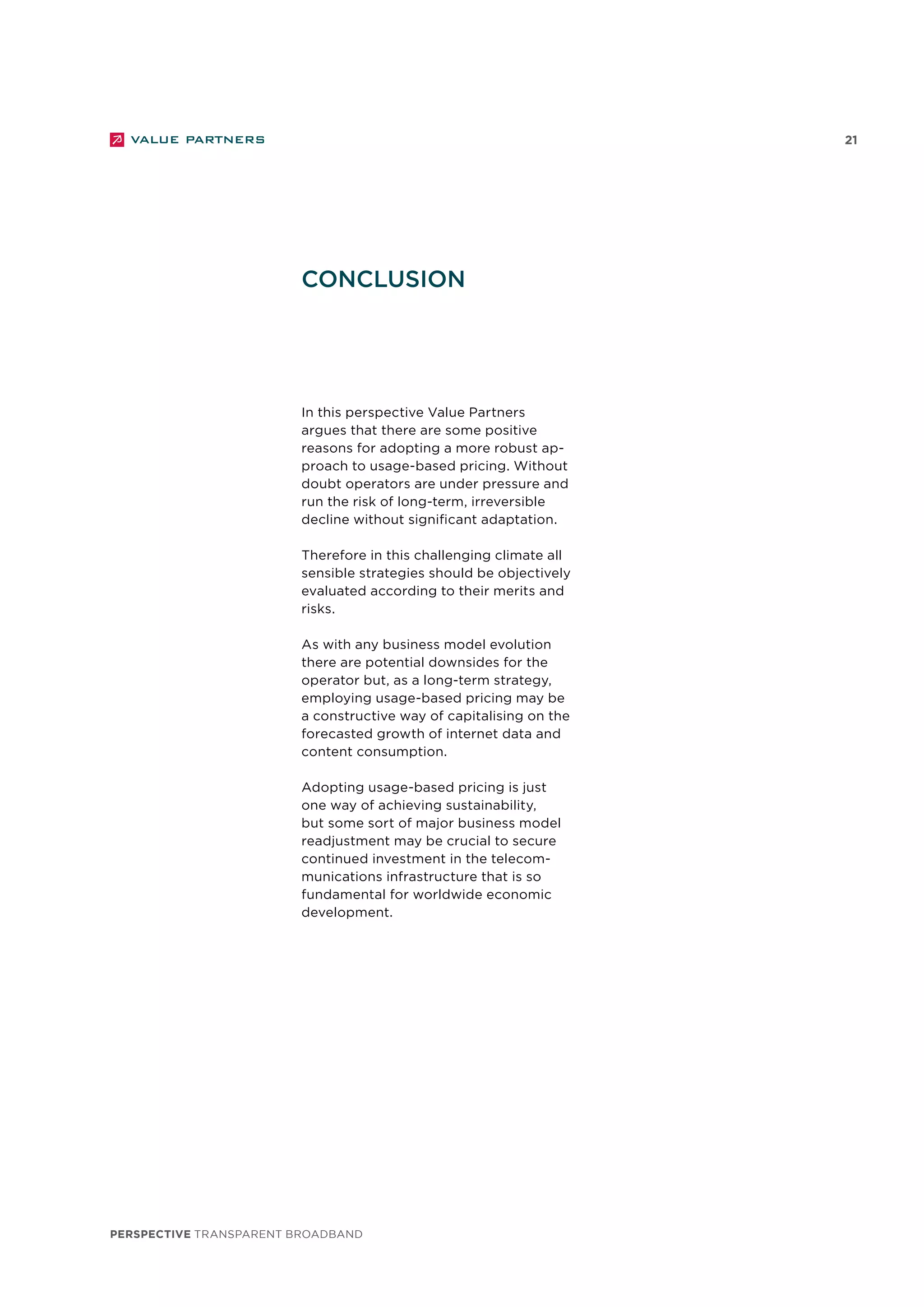 perspective TRANSPARENT BROADBAND
21
In this perspective Value Partners
argues that there are some positive
reasons for adopting a more robust ap-
proach to usage-based pricing. Without
doubt operators are under pressure and
run the risk of long-term, irreversible
decline without significant adaptation.
Therefore in this challenging climate all
sensible strategies should be objectively
evaluated according to their merits and
risks.
As with any business model evolution
there are potential downsides for the
operator but, as a long-term strategy,
employing usage-based pricing may be
a constructive way of capitalising on the
forecasted growth of internet data and
content consumption.
Adopting usage-based pricing is just
one way of achieving sustainability,
but some sort of major business model
readjustment may be crucial to secure
continued investment in the telecom-
munications infrastructure that is so
fundamental for worldwide economic
development.
conclusion
 