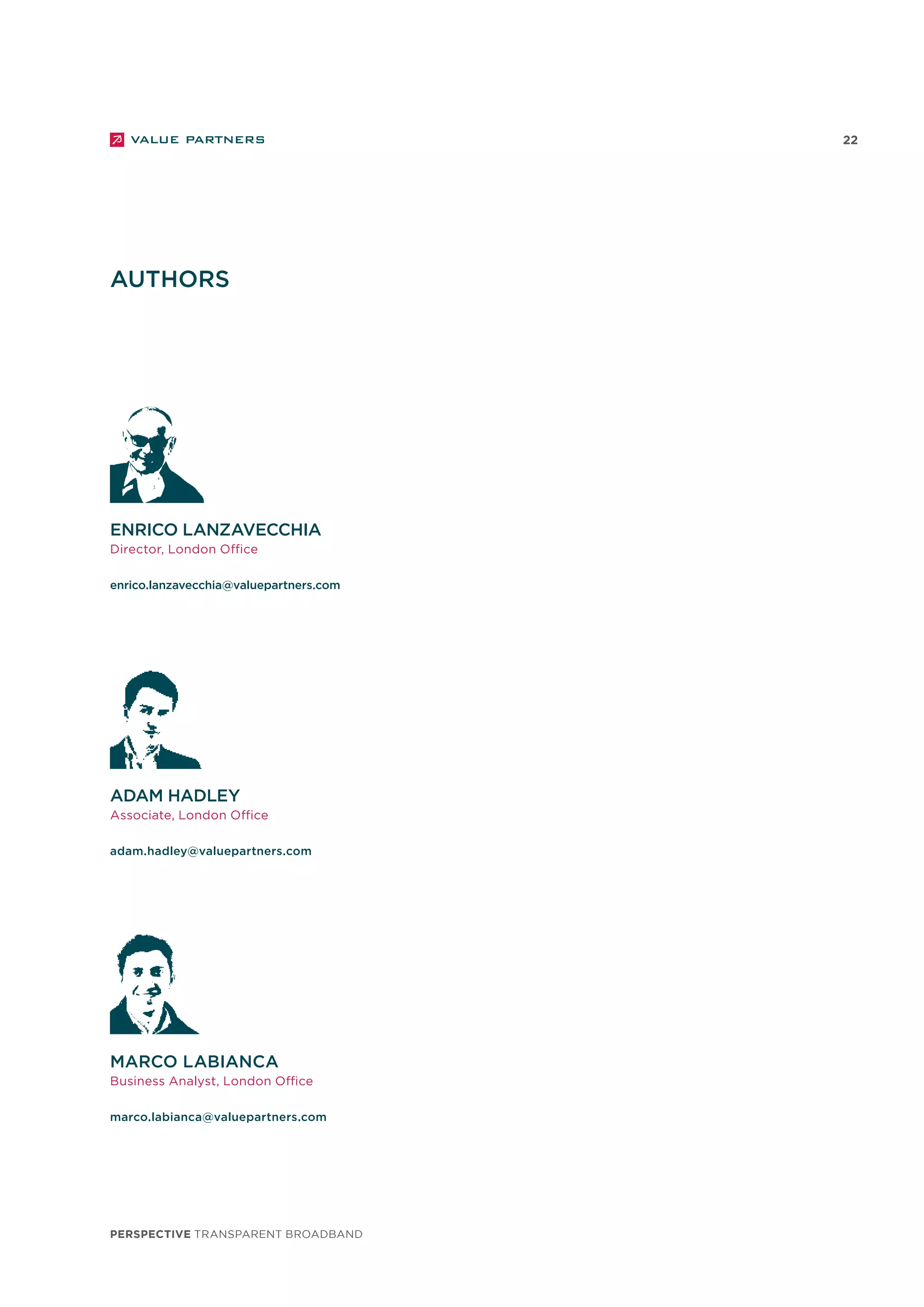 perspective TRANSPARENT BROADBAND
22
AUTHORS
adam hadley
Associate, London Office
adam.hadley@valuepartners.com
enrico lanzavecchia
Director, London Office
enrico.lanzavecchia@valuepartners.com
marco labianca
Business Analyst, London Office
marco.labianca@valuepartners.com
 