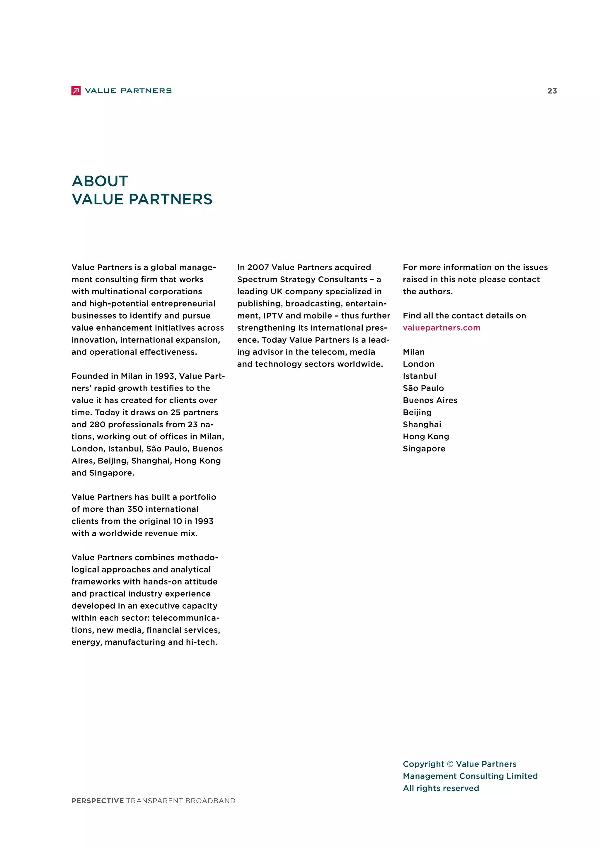 23
perspective TRANSPARENT BROADBAND
Copyright © Value Partners
Management Consulting Limited
All rights reserved
About
Value Partners
Value Partners is a global manage-
ment consulting firm that works
with multinational corporations
and high-potential entrepreneurial
businesses to identify and pursue
value enhancement initiatives across
innovation, international expansion,
and operational effectiveness.
Founded in Milan in 1993, Value Part-
ners’ rapid growth testifies to the
value it has created for clients over
time. Today it draws on 25 partners
and 280 professionals from 23 na-
tions, working out of offices in Milan,
London, Istanbul, São Paulo, Buenos
Aires, Beijing, Shanghai, Hong Kong
and Singapore.
Value Partners has built a portfolio
of more than 350 international
clients from the original 10 in 1993
with a worldwide revenue mix.
Value Partners combines methodo-
logical approaches and analytical
frameworks with hands-on attitude
and practical industry experience
developed in an executive capacity
within each sector: telecommunica-
tions, new media, financial services,
energy, manufacturing and hi-tech.
In 2007 Value Partners acquired
Spectrum Strategy Consultants – a
leading UK company specialized in
publishing, broadcasting, entertain-
ment, IPTV and mobile – thus further
strengthening its international pres-
ence. Today Value Partners is a lead-
ing advisor in the telecom, media
and technology sectors worldwide.
For more information on the issues
raised in this note please contact
the authors.
Find all the contact details on
valuepartners.com
Milan
London
Istanbul
São Paulo
Buenos Aires
Beijing
Shanghai
Hong Kong
Singapore
 
