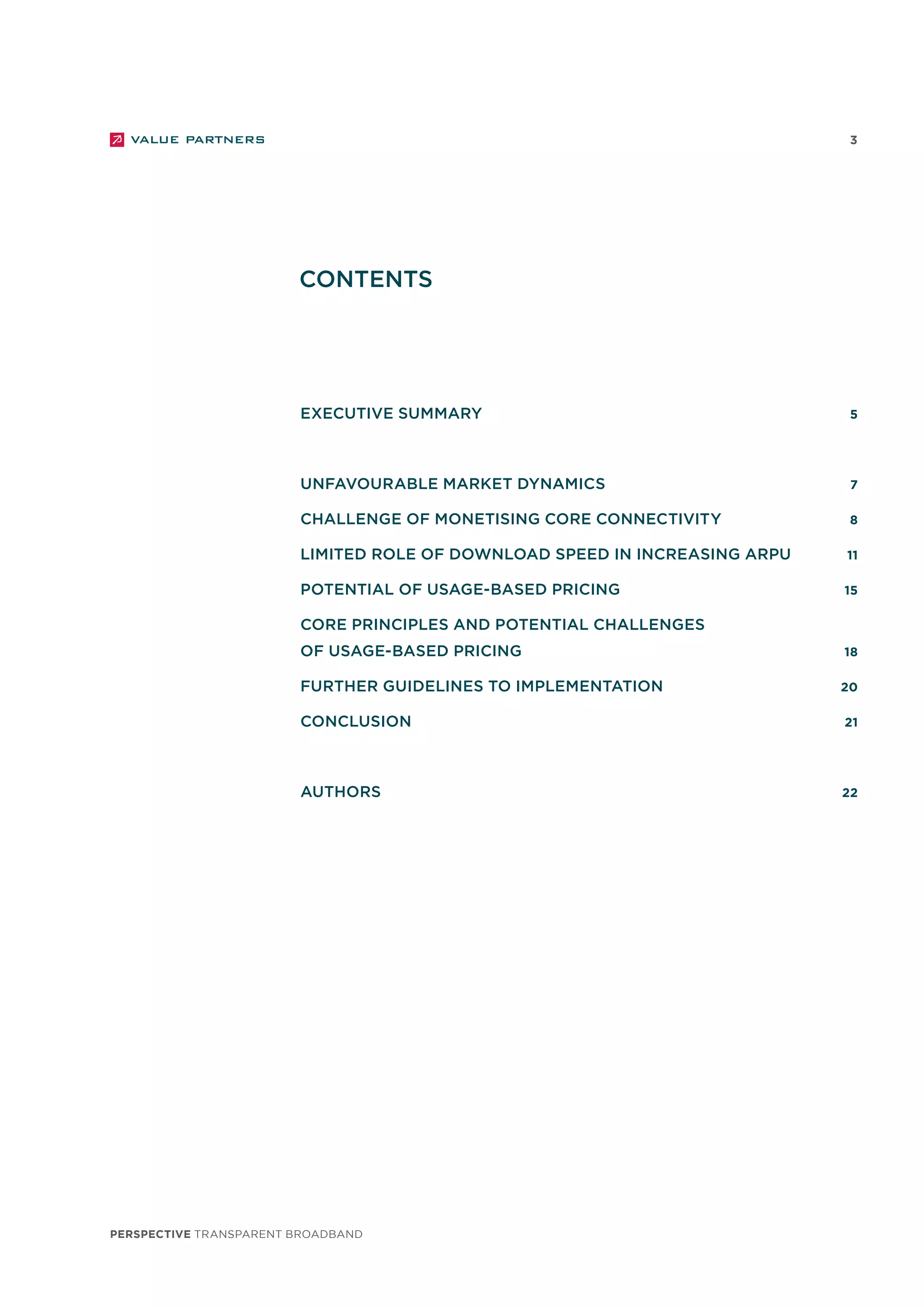 perspective TRANSPARENT BROADBAND
3
		 executive summary	 5
	 	 Unfavourable market dynamics 	 7
		 Challenge of monetising core connectivity	 8
		 Limited role of download speed in increasing ARPU 	 11
		 Potential of usage-based pricing	 15
		 Core principles and potential challenges
		 of usage-based pricing	 18
		 Further guidelines to implementation 	 20
		 Conclusion	 21
		
		authors	 22	
CONTENTS
 