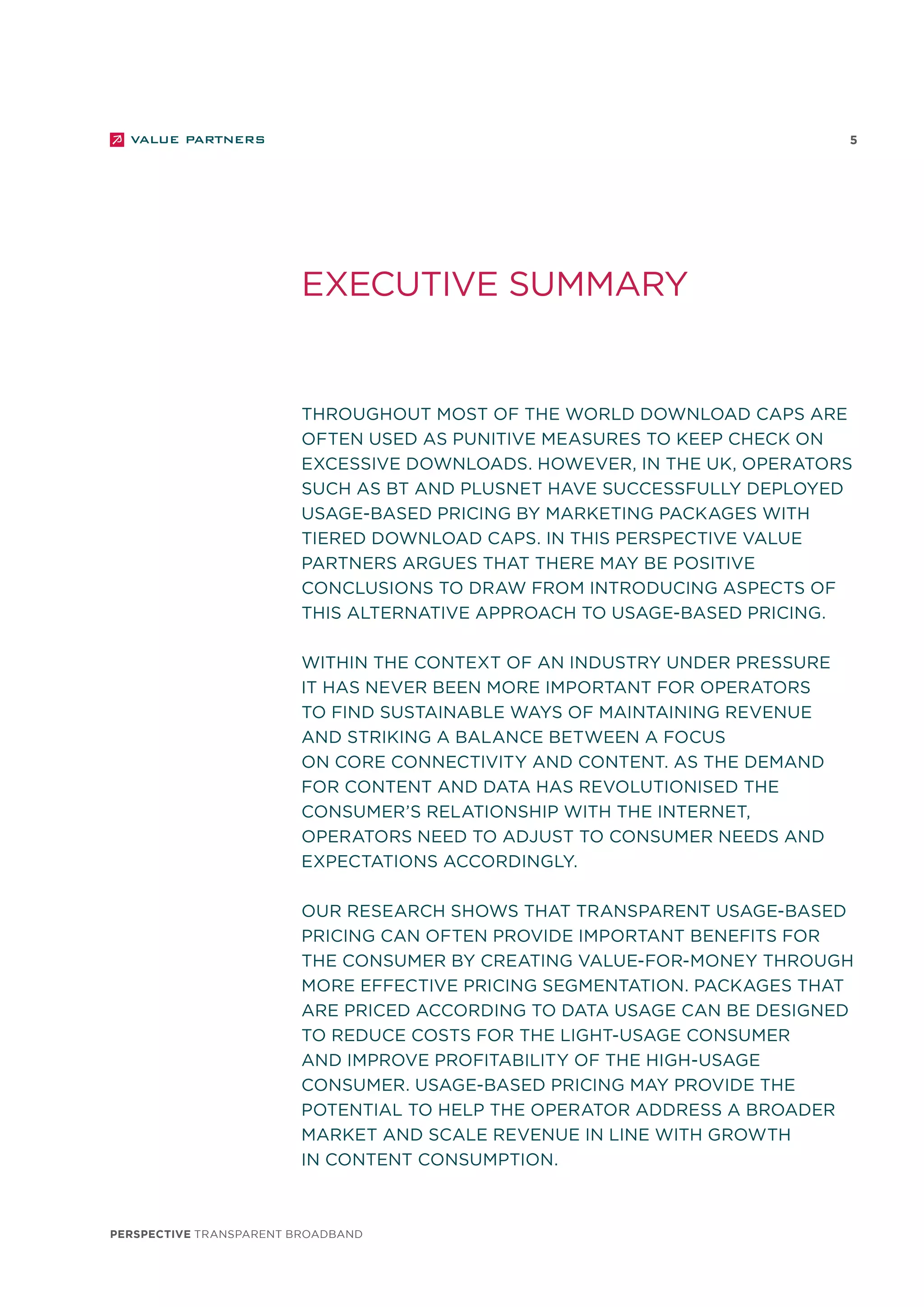 perspective TRANSPARENT BROADBAND
5
Throughout most of the world download caps are
often used as punitive measures to keep check on
excessive downloads. However, in the UK, operators
such as BT and PlusNet have successfully deployed
usage-based pricing by marketing packages with
tiered download caps. In this perspective Value
Partners argues that there may be positive
conclusions to draw from introducing aspects of
this alternative approach to usage-based pricing.
Within the context of an industry under pressure
it has never been more important for operators
to find sustainable ways of maintaining revenue
and striking a balance between a focus
on core connectivity and content. As the demand
for content and data has revolutionised the
consumer’s relationship with the internet,
operators need to adjust to consumer needs and
expectations accordingly.
Our research shows that transparent usage-based
pricing can often provide important benefits for
the consumer by creating value-for-money through
more effective pricing segmentation. Packages that
are priced according to data usage can be designed
to reduce costs for the light-usage consumer
and improve profitability of the high-usage
consumer. Usage-based pricing may provide the
potential to help the operator address a broader
market and scale revenue in line with growth
in content consumption.
executive summary
 