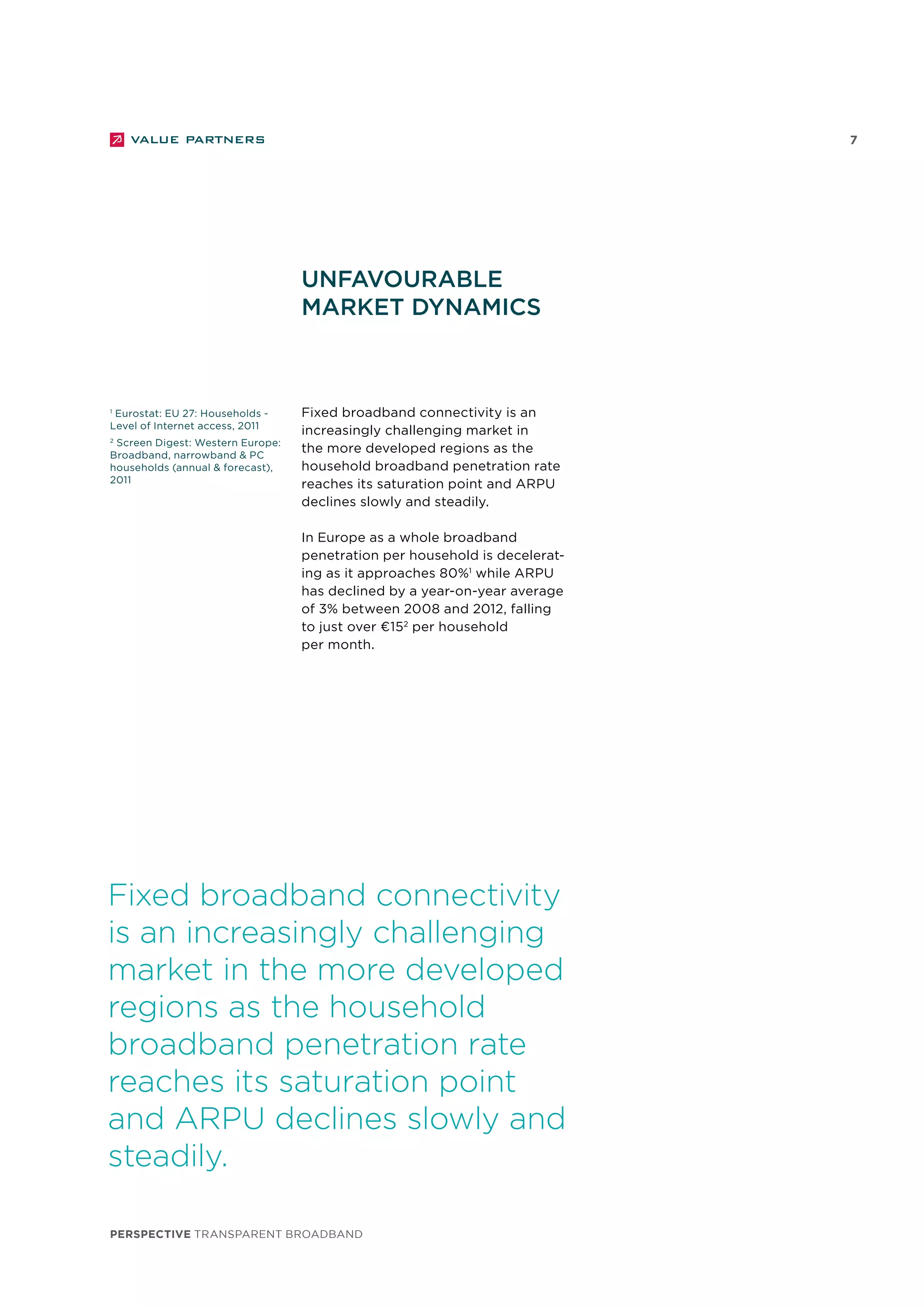 perspective TRANSPARENT BROADBAND
7
Unfavourable
market dynamics
Fixed broadband connectivity
is an increasingly challenging
market in the more developed
regions as the household
broadband penetration rate
reaches its saturation point
and ARPU declines slowly and
steadily.
Fixed broadband connectivity is an
increasingly challenging market in
the more developed regions as the
household broadband penetration rate
reaches its saturation point and ARPU
declines slowly and steadily.
In Europe as a whole broadband
penetration per household is decelerat-
ing as it approaches 80%1
while ARPU
has declined by a year-on-year average
of 3% between 2008 and 2012, falling
to just over €152
per household
per month.
1
Eurostat: EU 27: Households -
Level of Internet access, 2011
2
Screen Digest: Western Europe:
Broadband, narrowband & PC
households (annual & forecast),
2011
 