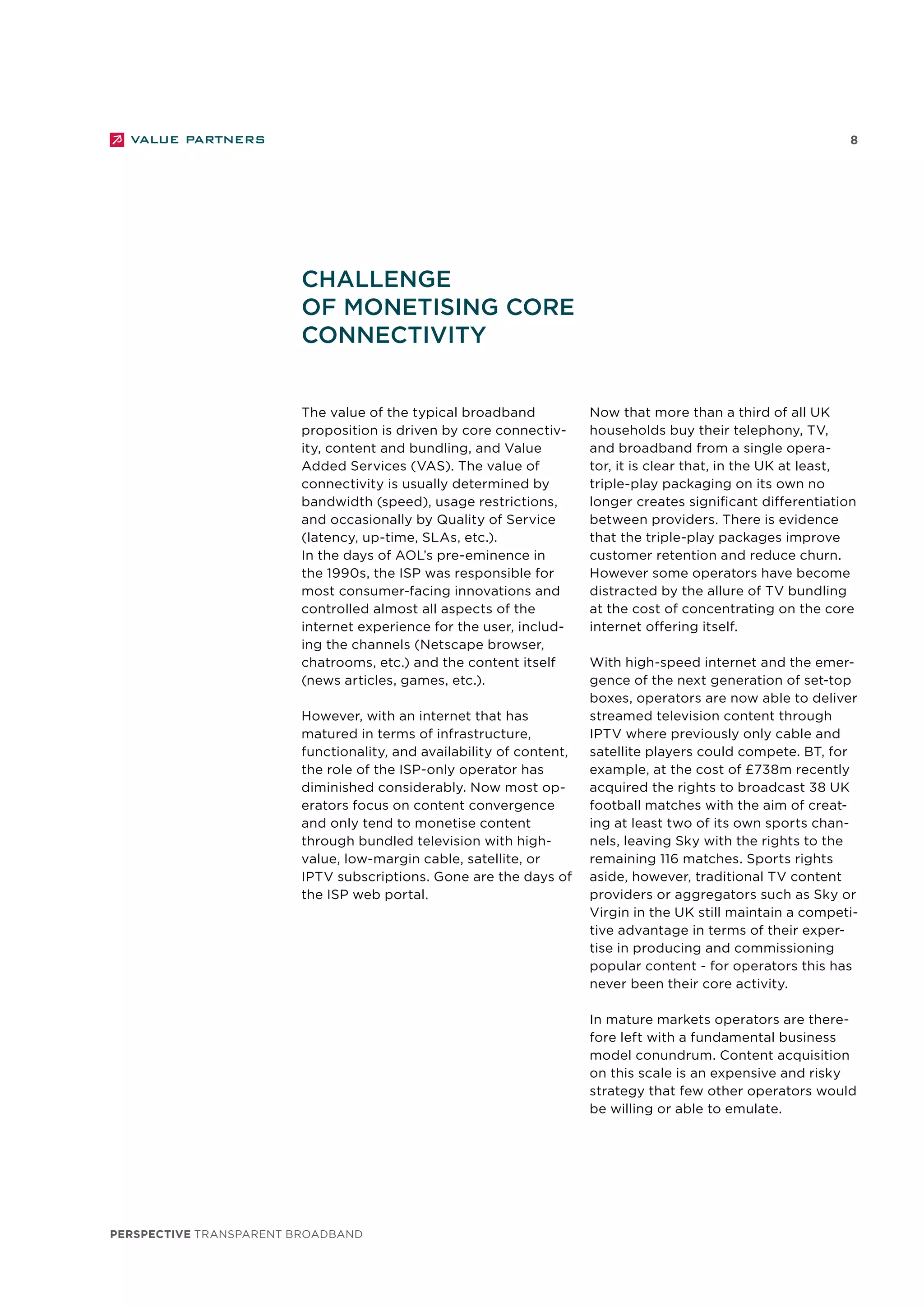 perspective TRANSPARENT BROADBAND
8
The value of the typical broadband
proposition is driven by core connectiv-
ity, content and bundling, and Value
Added Services (VAS). The value of
connectivity is usually determined by
bandwidth (speed), usage restrictions,
and occasionally by Quality of Service
(latency, up-time, SLAs, etc.).
In the days of AOL’s pre-eminence in
the 1990s, the ISP was responsible for
most consumer-facing innovations and
controlled almost all aspects of the
internet experience for the user, includ-
ing the channels (Netscape browser,
chatrooms, etc.) and the content itself
(news articles, games, etc.).
However, with an internet that has
matured in terms of infrastructure,
functionality, and availability of content,
the role of the ISP-only operator has
diminished considerably. Now most op-
erators focus on content convergence
and only tend to monetise content
through bundled television with high-
value, low-margin cable, satellite, or
IPTV subscriptions. Gone are the days of
the ISP web portal.
Now that more than a third of all UK
households buy their telephony, TV,
and broadband from a single opera-
tor, it is clear that, in the UK at least,
triple-play packaging on its own no
longer creates significant differentiation
between providers. There is evidence
that the triple-play packages improve
customer retention and reduce churn.
However some operators have become
distracted by the allure of TV bundling
at the cost of concentrating on the core
internet offering itself.
With high-speed internet and the emer-
gence of the next generation of set-top
boxes, operators are now able to deliver
streamed television content through
IPTV where previously only cable and
satellite players could compete. BT, for
example, at the cost of £738m recently
acquired the rights to broadcast 38 UK
football matches with the aim of creat-
ing at least two of its own sports chan-
nels, leaving Sky with the rights to the
remaining 116 matches. Sports rights
aside, however, traditional TV content
providers or aggregators such as Sky or
Virgin in the UK still maintain a competi-
tive advantage in terms of their exper-
tise in producing and commissioning
popular content - for operators this has
never been their core activity.
In mature markets operators are there-
fore left with a fundamental business
model conundrum. Content acquisition
on this scale is an expensive and risky
strategy that few other operators would
be willing or able to emulate.
Challenge
of monetising core
connectivity
 