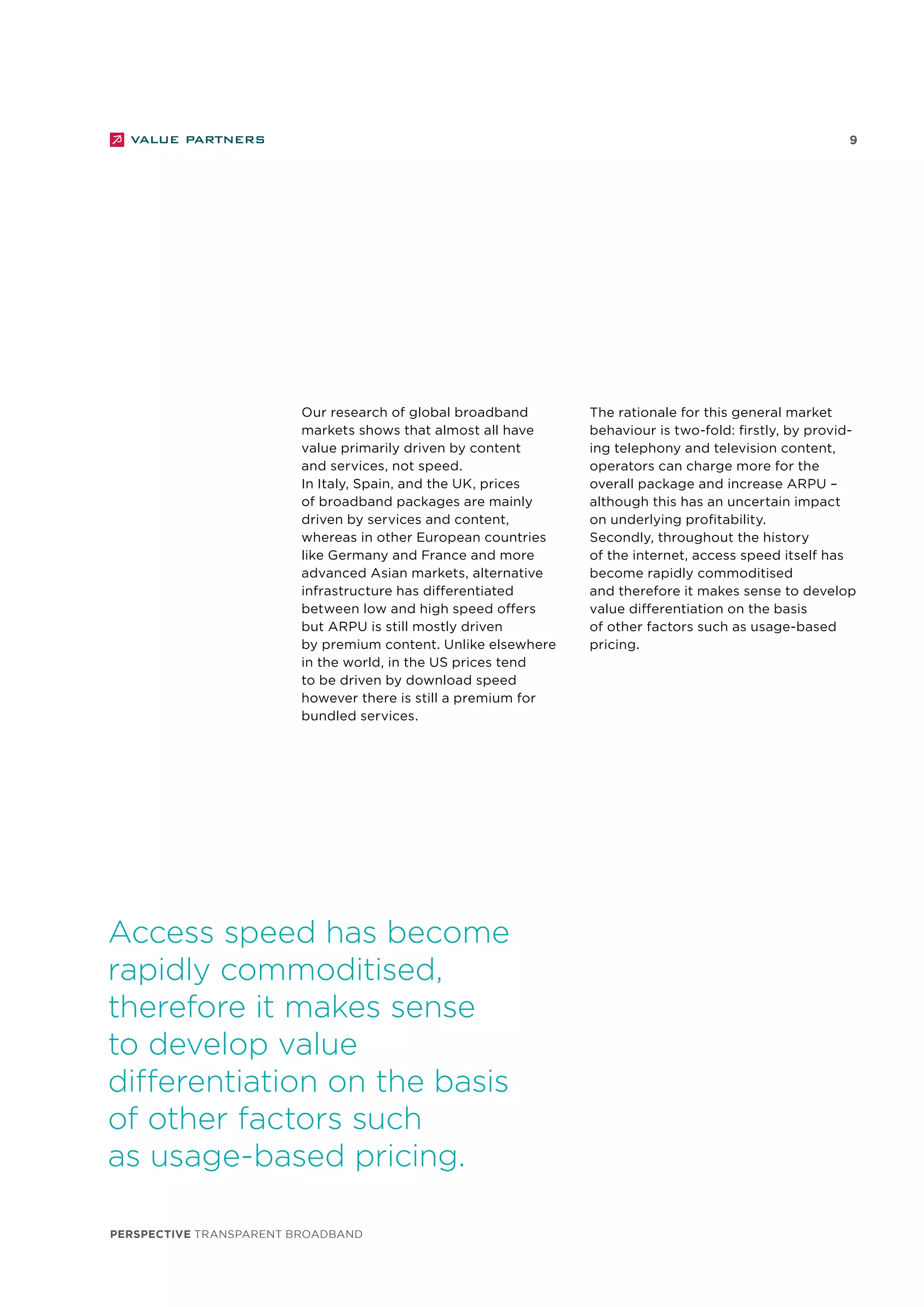 perspective TRANSPARENT BROADBAND
9
Our research of global broadband
markets shows that almost all have
value primarily driven by content
and services, not speed.
In Italy, Spain, and the UK, prices
of broadband packages are mainly
driven by services and content,
whereas in other European countries
like Germany and France and more
advanced Asian markets, alternative
infrastructure has differentiated
between low and high speed offers
but ARPU is still mostly driven
by premium content. Unlike elsewhere
in the world, in the US prices tend
to be driven by download speed
however there is still a premium for
bundled services.
Access speed has become
rapidly commoditised,
therefore it makes sense
to develop value
differentiation on the basis
of other factors such
as usage-based pricing.
The rationale for this general market
behaviour is two-fold: firstly, by provid-
ing telephony and television content,
operators can charge more for the
overall package and increase ARPU –
although this has an uncertain impact
on underlying profitability.
Secondly, throughout the history
of the internet, access speed itself has
become rapidly commoditised
and therefore it makes sense to develop
value differentiation on the basis
of other factors such as usage-based
pricing.
 