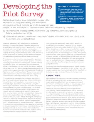 10
Developing the
Pilot Survey
Without national or state datasets to measure the
Homework Gap quantitatively, the researchers
developed a mixed-method survey to measure its size,
scope, causes, and impacts. The researchers identified two primary purposes:
1 To understand the scope of the Homework Gap in North Carolina’s Legislative
	 Education Authorities (LEAs)
2 To better understand the barriers to students’ access to internet and their use of it for 	
	 homework and school activities
Given the Homework Gap’s close relation to broadband
adoption, the researchers began the survey development
process by compiling a list of relevant questions from surveys
previously administered by broadband and education
researchers such as BIO (and its predecessors, NC Broadband
and eNC Authority) the Pew Research Center, CoSN, the Census
Bureau and SpeakUp!. From this list, the researchers selected
the questions that best matched the research’s purpose.
The researchers then modified and adapted the questions
from previous research to ensure each question served the
research goals. Additional questions were added to achieve
the research goals. The researchers also consulted with
subject matter experts on final format and design. The final
survey was a mix of 17 quantitative and qualitative questions,
including demographic questions. It was also translated into
Spanish to reach more households. The survey was primarily
administered online, however some districts and partners
distributed and collected printed copies of the survey.
The target survey population for the survey was all North
Carolina households with school-age children (K-12). Given
the pilot nature of the study, the time restraints, and the
limited budget, researchers were unable to survey the
entire target population. Instead, the researchers employed
a nonprobability volunteer sample strategy. This strategy
consisted of partnering with several organizations that
interact with K-12 households to highlight the survey in
their communication with them or to distribute the survey
to them directly (see Appendix F for full list of partners).
Online and paper versions of both the English and Spanish
versions of the survey were provided. The primary mode of
distribution was online; however, partners were provided
with a printable version to print and distribute if they chose.
The researchers provided partners with a packet of prepared
and customizable information to use to distribute the survey
(see Appendices B-D). Most partners distributed online,
however, several individual schools and at least one entire
district printed the survey to distribute to students.
Through DPI, the researchers asked North Carolina’s 115
school districts to distribute the survey to their student
population. Similarly, the State Librarian’s Office informed
all the state’s libraries of the survey, some of whom printed
the survey for patrons to complete while visiting the library.
To test the process of distributing paper surveys, BIO printed
and distributed paper copies of the survey to one elementary
school in Durham. All print surveys from the test school and
all other locations were delivered to BIO who recorded the
data for analysis. Data from the paper surveys was flagged
when entered to allow for comparative analysis to surveys
completed online.
The survey was open for nearly two months. Initially slated to
be open for six weeks, from March 15, 2017, to May 1, 2017. The
researchers extended the time to May 12, 2017 to allow for the
collection of paper versions of the survey from partners.
LIMITATIONS
Methodological limitations include the unforeseen limitations
of the survey logic in the online version, the structure of
responses provided for one or two survey questions, and
the inherent limitations of reaching an accurate population
sample when the primary distribution method is online.
Due to the limitations resulting from the distribution
methodology, the sampled population did not represent
the average North Carolinian. As such, the survey results
are not generalizable, nor can they be used to estimate a
definitive number of North Carolinian households impacted
by the Homework Gap. However, given the results’ similarity
to previous adoption studies, the results reliably report the
barriers to internet access that impact K-12 households and
how a lack of access impacts their and their children’s usage
of the internet as well as their own comfort using the internet.
The pilot study, and lessons learned in its distribution, will
inform future research efforts.
RESEARCH PURPOSES:
1 To understand the scope of the 	
	 Homework Gap in North Carolina’s 	
	 Legislative Education Authorities 	
	(LEA’s)
2 To better understand the barriers 	
	 to students’ access to internet and 	
	 their use of it for homework and 	
	 school activities
 
