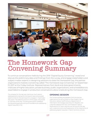 17
The Homework Gap
Convening Summary
To continue conversations held during the 2016 “Digital Equity Convening,” reveal and
discuss the preliminary data and findings from the survey, and engage stakeholders and
subject matter experts in designing solutions to close the Homework Gap, the partner
organizations hosted a convening called “The Homework Gap Convening” on September
13, 2017 at the Friday Institute. Representatives from local and state governments,
institutes of higher education, private business, public organizations, and schools/districts
assembled to engage in productive conversations about eradicating the Homework Gap.
The schedule for the day was intentional. Each session
addressed eliminating the Homework Gap and provided
opportunities for the participants to engage in meaningful
discussion. The following sections of this paper will provide
an overview of the day, including participants’ feedback
during working groups and recommendations for addressing
digital inequities in NC.
OPENING SESSION
The Convening featured speakers from the partner
organizations as well as Governor Roy Cooper’s Senior
Education Advisor Geoff Coltrane, Department of
Information Technology’s Secretary Eric Boyette, and
a keynote address from FCC Commissioner Jessica
Rosenworcel. Dr. Glenn Kleiman set the tone for the day
with a welcome and a brief explanation of the importance of
addressing digital inequities in North Carolina’s schools.
 