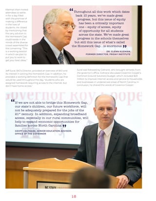 18
Throughout all this work which dates
back 10 years, we’ve made great
progress, but this issue of equity
has been a critically important
one – equity of access, equity
of opportunity for all students
across the state. We’ve made great
progress in the schools themselves
but still this issue of what’s called
the Homework Gap…is enormous.
”DR. GLENN KLEIMAN,
FORMER DIRECTOR, FRIDAY INSTITUTE
If we are not able to bridge this Homework Gap,
our state’s children, our future workforce, will
not be adequately prepared for the jobs of the
21st
century. In addition, expanding broadband
access, especially in our rural communities, will
help to expand economic opportunities for
families across North Carolina.
”GEOFF COLTRANE, SENIOR EDUCATION ADVISOR,
OFFICE OF THE GOVERNOR
Jeff Sural, BIO’s Director, provided an overview of BIO and
its interest in solving the Homework Gap. In addition, he
provided a working definition for the Homework Gap that
would be used throughout the day, “students who are
assigned homework requiring access to the internet, but
don’t have home access.”
“
“Kleiman then invited
attendees to settle
in for a day filled
with the promise of
making a difference
in the lives of
students. He closed
by mentioning that
the very solution to
the Homework Gap
could reside in the
minds of the diverse
crowd assembled for
the convening. “This
is a working session
in which we plan to
put you to work to
get your best ideas.”
Sural was followed by Coltrane, who brought remarks from
the governor’s office. Coltrane discussed Governor Cooper’s
Common Ground Solutions budget, which included $20
million to improve internet access and service to households
and businesses in underserved areas of North Carolina. In
conclusion, he shared the words of Governor Cooper:
 