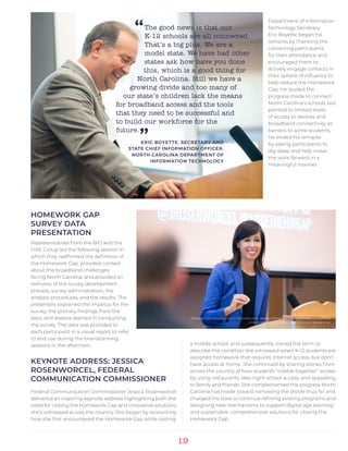 19
HOMEWORK GAP
SURVEY DATA
PRESENTATION
Representatives from the BIO and the
FIRE Group led the following session in
which they reaffirmed the definition of
the Homework Gap, provided context
about the broadband challenges
facing North Carolina, and provided an
overview of the survey development
process, survey administration, the
analysis procedures, and the results. The
presenters explained the impetus for the
survey, the primary findings from the
data, and lessons learned in conducting
the survey. The data was provided to
each participant in a visual report to refer
to and use during the brainstorming
sessions in the afternoon.
KEYNOTE ADDRESS: JESSICA
ROSENWORCEL, FEDERAL
COMMUNICATION COMMISSIONER
Federal Communication Commissioner Jessica Rosenworcel
delivered an inspiring keynote address highlighting both the
need for closing the Homework Gap and innovative solutions
she’s witnessed across the country. She began by recounting
how she first encountered the Homework Gap while visiting
Department of Information
Technology Secretary
Eric Boyette began his
remarks by thanking the
convening participants
for their attendance and
encouraged them to
actively engage contacts in
their sphere of influence to
help reduce the Homework
Gap. He lauded the
progress made to connect
North Carolina’s schools, but
pointed to limited levels
of access to devices and
broadband connectivity as
barriers to some students.
He ended his remarks
by asking participants to
dig deep and help move
the work forward in a
meaningful manner.
a middle school, and subsequently coined the term to
describe the condition she witnessed when K-12 students are
assigned homework that requires internet access, but don’t
have access at home. She continued by sharing stories from
across the country of how students “cobble together” access
by using restaurants, late-night school access, and appealing
to family and friends. She complemented the progress North
Carolina has made toward narrowing the divide thus far and
charged the state to continue refining existing programs and
designing new mechanisms to support digital age learning
and sustainable, comprehensive solutions for closing the
Homework Gap.
Federal Communication Commissioner Jessica Rosenworcel addresses a room of
stakeholders at the Homework Gap Convening.
“The good news is that our
K-12 schools are all connected.
That’s a big plus. We are a
model state. We have had other
states ask how have you done
this, which is a good thing for
North Carolina. Still we have a
growing divide and too many of
our state’s children lack the means
for broadband access and the tools
that they need to be successful and
to build our workforce for the
future.
”ERIC BOYETTE, SECRETARY AND
STATE CHIEF INFORMATION OFFICER,
NORTH CAROLINA DEPARTMENT OF
INFORMATION TECHNOLOGY
 