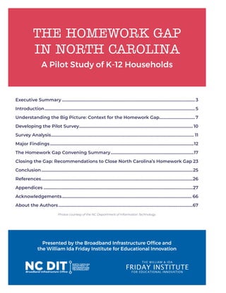 THE HOMEWORK GAP
IN NORTH CAROLINA
A Pilot Study of K-12 Households
Presented by the Broadband Infrastructure Office and
the William Ida Friday Institute for Educational Innovation
Executive Summary............................................................................................................................ 3
Introduction............................................................................................................................................ 5
Understanding the Big Picture: Context for the Homework Gap.................................7
Developing the Pilot Survey.......................................................................................................... 10
Survey Analysis..................................................................................................................................... 11
Major Findings......................................................................................................................................12
The Homework Gap Convening Summary..............................................................................17
Closing the Gap: Recommendations to Close North Carolina’s Homework Gap.23
Conclusion.............................................................................................................................................25
References.............................................................................................................................................26
Appendices...........................................................................................................................................27
Acknowledgements......................................................................................................................... 66
About the Authors.............................................................................................................................67
Photos courtesy of the NC Department of Information Technology.
 