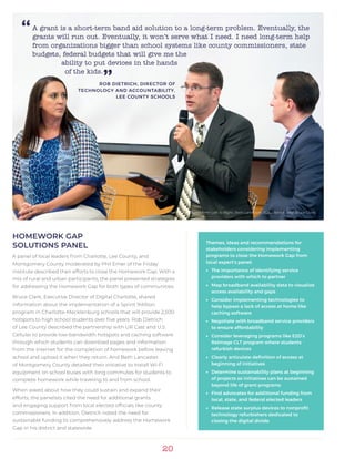 20
HOMEWORK GAP
SOLUTIONS PANEL
A panel of local leaders from Charlotte, Lee County, and
Montgomery County moderated by Phil Emer of the Friday
Institute described their efforts to close the Homework Gap. With a
mix of rural and urban participants, the panel presented strategies
for addressing the Homework Gap for both types of communities.
Bruce Clark, Executive Director of Digital Charlotte, shared
information about the implementation of a Sprint 1Million
program in Charlotte-Mecklenburg schools that will provide 2,500
hotspots to high school students over five years. Rob Dietrich
of Lee County described the partnership with UR Cast and U.S.
Cellular to provide low-bandwidth hotspots and caching software
through which students can download pages and information
from the internet for the completion of homework before leaving
school and upload it when they return. And Beth Lancaster
of Montgomery County detailed their initiative to install Wi-Fi
equipment on school buses with long commutes for students to
complete homework while traveling to and from school.
When asked about how they could sustain and expand their
efforts, the panelists cited the need for additional grants
and engaging support from local elected officials like county
commissioners. In addition, Dietrich noted the need for
sustainable funding to comprehensively address the Homework
Gap in his district and statewide.
“
Panelists pictured from Left to Right, Beth Lancaster, Rob Dietrich, and Bruce Clark.
A grant is a short-term band aid solution to a long-term problem. Eventually, the
grants will run out. Eventually, it won’t serve what I need. I need long-term help
from organizations bigger than school systems like county commissioners, state
budgets, federal budgets that will give me the
ability to put devices in the hands
of the kids.
”ROB DIETRICH, DIRECTOR OF
TECHNOLOGY AND ACCOUNTABILITY,
LEE COUNTY SCHOOLS
Themes, ideas and recommendations for
stakeholders considering implementing
programs to close the Homework Gap from
local expert’s panel:
•• The importance of identifying service
providers with which to partner
•• Map broadband availability data to visualize
access availability and gaps
•• Consider implementing technologies to
help bypass a lack of access at home like
caching software
•• Negotiate with broadband service providers
to ensure affordability
•• Consider leveraging programs like E2D’s
ReImage CLT program where students
refurbish devices
•• Clearly articulate definition of access at
beginning of initiatives
•• Determine sustainability plans at beginning
of projects so initiatives can be sustained
beyond life of grant programs
•• Find advocates for additional funding from
local, state, and federal elected leaders
•• Release state surplus devices to nonprofit
technology refurbishers dedicated to
closing the digital divide.
 