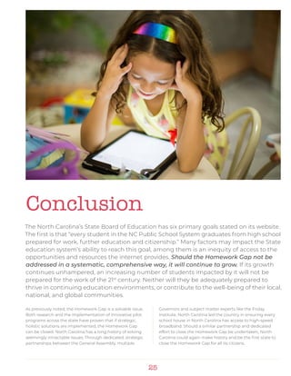 25
Conclusion
The North Carolina’s State Board of Education has six primary goals stated on its website.
The first is that “every student in the NC Public School System graduates from high school
prepared for work, further education and citizenship.” Many factors may impact the State
education system’s ability to reach this goal, among them is an inequity of access to the
opportunities and resources the internet provides. Should the Homework Gap not be
addressed in a systematic, comprehensive way, it will continue to grow. If its growth
continues unhampered, an increasing number of students impacted by it will not be
prepared for the work of the 21st
century. Neither will they be adequately prepared to
thrive in continuing education environments, or contribute to the well-being of their local,
national, and global communities.
As previously noted, the Homework Gap is a solvable issue.
Both research and the implementation of innovative pilot
programs across the state have proven that if strategic,
holistic solutions are implemented, the Homework Gap
can be closed. North Carolina has a long history of solving
seemingly intractable issues. Through dedicated, strategic
partnerships between the General Assembly, multiple
Governors and subject matter experts like the Friday
Institute, North Carolina led the country in ensuring every
school house in North Carolina has access to high-speed
broadband. Should a similar partnership and dedicated
effort to close the Homework Gap be undertaken, North
Carolina could again make history and be the first state to
close the Homework Gap for all its citizens.
 