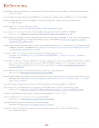 26
Act to Protect Jobs and Investment by Regulating Local Government Competition. North Carolina General Assembly.
(2011). S.L. 2011-84
Current Operations Appropriations Act of 2018. North Carolina General Assembly. S.L. 2018-5. Section 337.1 (a). (2018).
Develop and Implement Digital Teaching and Learning Standards Act. North Carolina General Assembly.
S.L. 2013-11. (2013).
Digital divide. (n.d.) in Oxford Dictionary online.
Retrieved from: https://en.oxforddictionaries.com/definition/digital_divide
Federal Communications Commission. Fixed broadband deployment data from FCC Form 477. 2017.
Retrieved from https://www.fcc.gov/general/broadband-deployment-data-fcc-form-477
Federal Communications Commission. Internet access services: status as of December 31, 2016. (2018). Industry Analysis
and Technology Division, Wireline Competition Bureau. Retrieved from https://apps.fcc.gov/edocs_public/
attachmatch/DOC-349074A1.pdf
Friday Institute for Educational Innovation. North Carolina digital learning plan. (2015). Raleigh, NC: NC State University
College of Education. Retrieved from http://dlplan.fincsu.wpengine.com/wp-content/uploads/sites/11/2015/09/NC-
Digital-Learning-Detailed-Plan-9-14-15.pdf
Horrigan, J. (2015). The numbers behind the homework gap. Pew Research Center.
Retrieved from http://www.pewresearch.org/fact-tank/2015/04/20/the-numbers-behind-the-broadband-
homework-gap/
KewalRamani, A., Zhang, J., Wang, X., Rathbun, A., Corcoran, L., Diliberti, M., and Zhang, J. (2018). Student access to digital
learning resources outside of the classroom (NCES 2017-098). U.S. Department of Education. Washington,
DC: National Center for Education Statistics. Retrieved [date] from https://nces.ed.gov/pubsearch/pubsinfo.
asp?pubid=2017098
New Teacher Center. North Carolina teacher working conditions survey 2018. (2018)
Retrieved from https://ncteachingconditions.org/results/239
North Carolina Department of Information Technology. (2016, June) Connecting North Carolina: state broadband plan.
Retrieved from https://www.ncbroadband.gov/wp-content/uploads/2017/02/NC-Broadband-Plan_2017_Online_
FINAL_PNGs3www.pdf
Surplus Computers for Low-Income Students. North Carolina General Assembly. (2017). S.L. 2017-67
The Consortium for School Networking. Supporting students & families in out-of-school learning. (2018).
Retrieved from https://cosn.org/sites/default/files/2018%20Digital%20Equity%20Toolkit%20FINAL_0.pdf
Transition to Digital Learning Act. North Carolina General Assembly. S.L. 2013-12. (2013).
U.S. Census Bureau. American Community Survey Data. (2015).
Retrieved from https://www.census.gov/programs-surveys/acs/
U.S. Census Bureau. American Community Survey Data. (2016).
Retrieved from https://www.census.gov/programs-surveys/acs/
Wilson, K & Powers, R. Digital technology and internet access trends in North Carolina: 1999-2013. (2014).
East Carolina University.
References
 