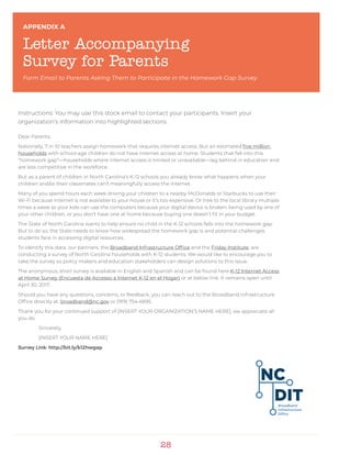 28
Instructions: You may use this stock email to contact your participants. Insert your
organization’s information into highlighted sections.
Dear Parents,
Nationally, 7 in 10 teachers assign homework that requires internet access. But an estimated five million
households with school-age children do not have internet access at home. Students that fall into this
“homework gap”—households where internet access is limited or unavailable—lag behind in education and
are less competitive in the workforce.
But as a parent of children in North Carolina’s K-12 schools you already know what happens when your
children and/or their classmates can’t meaningfully access the internet.
Many of you spend hours each week driving your children to a nearby McDonalds or Starbucks to use their
Wi-Fi because internet is not available to your house or it’s too expensive. Or trek to the local library multiple
times a week so your kids can use the computers because your digital device is broken, being used by one of
your other children, or you don’t have one at home because buying one doesn’t fit in your budget.
The State of North Carolina wants to help ensure no child in the K-12 schools falls into the homework gap.
But to do so, the State needs to know how widespread the homework gap is and potential challenges
students face in accessing digital resources.
To identify this data, our partners, the Broadband Infrastructure Office and the Friday Institute, are
conducting a survey of North Carolina households with K-12 students. We would like to encourage you to
take the survey so policy makers and education stakeholders can design solutions to this issue.
The anonymous, short survey is available in English and Spanish and can be found here K-12 Internet Access
at Home Survey (Encuesta de Accesso a Internet K-12 en el Hogar) or at below link. It remains open until
April 30, 2017.
Should you have any questions, concerns, or feedback, you can reach out to the Broadband Infrastructure
Office directly at: broadband@nc.gov or (919) 754-6695.
Thank you for your continued support of [INSERT YOUR ORGANIZATION’S NAME HERE], we appreciate all
you do.
	Sincerely,
	 [INSERT YOUR NAME HERE]
Survey Link: http://bit.ly/k12hwgap
APPENDIX A
Letter Accompanying
Survey for Parents
Form Email to Parents Asking Them to Participate in the Homework Gap Survey
 