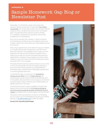 29
APPENDIX B
Sample Homework Gap Blog or
Newsletter Post
Nationally, 7 in 10 teachers assign homework that
requires internet access. But an estimated five million
households with school-age children do not have internet
access at home. Students that fall into this “homework
gap”—households where internet access is limited
or unavailable—lag behind in education and are less
competitive in the workforce.
But if you’re a parent with children in North Carolina’s
K-12 schools you already know what happens when your
children and/or their classmates can’t meaningfully access
the internet.
Many of you spend hours each week driving your children
to a nearby McDonalds or Starbucks to use their Wi-Fi
because internet is not available to your house or it’s too
expensive. Or trek to the local library multiple times a
week so your kids can use the computers because your
digital device is broken, being used by one of your other
children, or you don’t have one at home because buying
one doesn’t fit in your budget.
The State of North Carolina wants to help ensure no child
in the K-12 schools falls into the homework gap. But to
do so, the State needs to know how widespread the
homework gap is and potential challenges students face
in accessing digital resources.
To identify this data, our partners, the Broadband
Infrastructure Office and the Friday Institute, are
conducting a survey of North Carolina households with
K-12 students. We would like to encourage you to take the
survey so policy makers and education stakeholders can
design solutions to this issue.
The anonymous, short survey is available in English and
Spanish and can be found here K-12 Internet Access at
Home Survey (Encuesta de Accesso a Internet K-12 en el
Hogar) (or at below link). It remains open until April 30, 2017.
Should you have any questions, concerns, or feedback,
you can reach out to the Broadband Infrastructure Office
directly at: broadband@nc.gov or (919) 754-6695.
Survey Link: http://bit.ly/k12hwgap
 