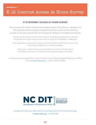 30
APPENDIX C
K-12 Internet Access At Home Survey
K-12 INTERNET ACCESS AT HOME SURVEY
This survey is for North Carolina parents/guardians of students in grades K-12.
The purpose of the survey is to determine how access to the internet
outside of school impacts NC’s K-12 students’ ability to complete homework.
Results will be used to inform further research and policy suggestions for assisting
households and communities where internet access is unavailable or inadequate.
Your responses are anonymous and you are free to decline participation at any time.
The survey will take 5–10 minutes to complete.
Thank you in advance for your participation. Your input will help inform
the State as we work to increase internet access throughout the state.
Should you have any questions or concerns please contact the Broadband Infrastructure Office:
email: broadband@nc.gov | phone: (919) 754-6695.
Broadband Infrastructure Office, North Carolina Department of Information Technology
broadband@nc.gov | 919 754 6695
 