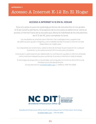 31
APPENDIX C
Accesso A Internet K-12 En El Hogar
ACCESO A INTERNET K-12 EN EL HOGAR
Esta encuesta es para los padres/guardianes de estudiantes en los grados
K-12 de Carolina del Norte. El propósito de la encuesta es determinar cómo el
acceso a Internet fuera de la escuela que afecta la habilidad de los estudiantes
de K-12 de NC para completar la tarea.
Los resultados se utilizarán para informar más investigaciones y sugerencias
de políticas para ayudar a hogares y comunidades donde el acceso a Internet no está
disponible o es inadecuado.
Sus respuestas son anónimas y usted es libre de rechazar la participación en cualquier
momento. La encuesta tomará 5-10 minutos para completar.
Gracias por tu participación por adelantado. Su contribución ayudará a informar al Estado
como mientras trabajamos para aumentar el acceso a Internet en todo el estado.
Si tiene algunas preguntas o inquietudes, comuníquese con la oficina de la Oficina de
Infraestructura de Banda Ancha:
Correo electrónico: broadband@nc.gov | teléfono: (919) 754-6695
Broadband Infrastructure Office, North Carolina Department of Information Technology
broadband@nc.gov | 919 754 6695
 