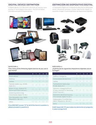 33
DIGITAL DEVICE DEFINITION
A digital device is an electronic tool that can receive, store,
process, or send digital information. The picture below
provides examples of digital devices.
DEFINICIÓN DE DISPOSITIVO DIGITAL
Un dispositivo digital es un dispositivo electrónico que puede
recibir, almacenar, procesar o enviar información digital. La
siguiente imagen muestra ejemplos de dispositivos digitales.
QUESTION 4
How many of the following digital devices do you use in
your home?
0 1 2 3 4+
Smart phone ) ) ) ) )
Desktop ) ) ) ) )
Laptop ) ) ) ) )
Tablet/e-reader (e.g., Kindle,
Ipad, etc.)
) ) ) ) )
Smart TV (e.g., Android TV,
Samsung Smart Hub, etc.)
) ) ) ) )
Streaming Device (e.g.,
Chromecast, Apple TV, etc.)
) ) ) ) )
Gaming System (e.g., XBOX,
Playstation, Wii, etc.)
) ) ) ) )
Other ) ) ) ) )
If you DID NOT answer “0” for all of the items in question 4,
please proceed to question 6.
PREGUNTA 4
¿Cuántos de los siguientes dispositivos digitales usa en
su hogar?
0 1 2 3 4+
Teléfono inteligente ) ) ) ) )
Computadora de escritorio ) ) ) ) )
Laptop ) ) ) ) )
Tableta/lector digital (e.g.,
Kindle, Ipad, etc.)
) ) ) ) )
Televisión inteligente/Smart
TV (e.g., Android TV, Samsung
Smart Hub, etc.)
) ) ) ) )
Dispositivo de streaming (e.g.,
Chromecast, Apple TV, etc.)
) ) ) ) )
Videojuegos y Consolas (e.g.,
XBOX, Playstation, Wii, etc.)
) ) ) ) )
Otros ) ) ) ) )
Si NO respondió “0” para todos los elementos en pregunta
4, pase a pregunta 6.
 