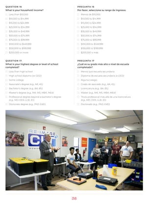 38
QUESTION 16
What is your household income?
)) Less than $10,000
)) $10,000 to $14,999
)) $15,000 to $24,999
)) $25,000 to $34,999
)) $35,000 to $49,999
)) $50,000 to $74,999
)) $75,000 to $99,999
)) $100,000 to $149,999
)) $150,000 to $199,999
)) $200,000 or more
QUESTION 17
What is your highest degree or level of school
completed?
)) Less than high school
)) High school diploma (or GED)
)) Some college
)) Associate’s degree (e.g., AA, AS)
)) Bachelor’s degree (e.g., BA, BS)
)) Master’s degree (e.g., MA, MS, MBA, MEd)
)) Professional degree beyond a bachelor’s degree
(e.g., MD, DDS, LLB, JD)
)) Doctorate degree (e.g., PhD, EdD)
PREGUNTA 16
Por favor, seleccione su rango de ingresos:
)) Menos de $10,000
)) $10,000 to $14,999
)) $15,000 to $24,999
)) $25,000 to $34,999
)) $35,000 to $49,999
)) $50,000 to $74,999
)) $75,000 to $99,999
)) $100,000 to $149,999
)) $150,000 to $199,999
)) $200,000 o más
PREGUNTA 17
¿Cuál es su grado más alto o nivel de escuela
completado?
)) Menos que escuela secundaria
)) Diploma de escuela secundaria (o GED)
)) Alguna colegio
)) Grado de asociado (e.g., AA, AS)
)) Licenciatura (e.g., BA, BS)
)) Máster (e.g., MA, MS, MBA, MEd)
)) Título profesional más allá de una licenciatura
(e.g., MD, DDS, LLB, JD)
)) Doctorado (e.g., PhD, EdD)
 
